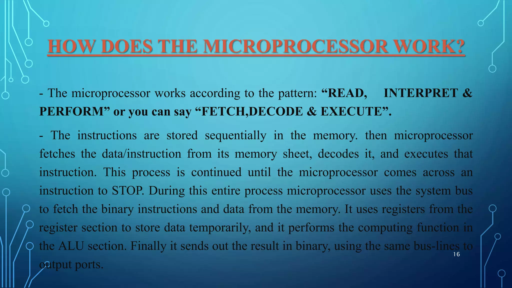 HOW DOES THE MICROPROCESSOR WORK?
- The microprocessor works according to the pattern: “READ, INTERPRET &
PERFORM” or you can say “FETCH,DECODE & EXECUTE”.
- The instructions are stored sequentially in the memory. then microprocessor
fetches the data/instruction from its memory sheet, decodes it, and executes that
instruction. This process is continued until the microprocessor comes across an
instruction to STOP. During this entire process microprocessor uses the system bus
to fetch the binary instructions and data from the memory. It uses registers from the
register section to store data temporarily, and it performs the computing function in
the ALU section. Finally it sends out the result in binary, using the same bus-lines to
output ports.
16
 