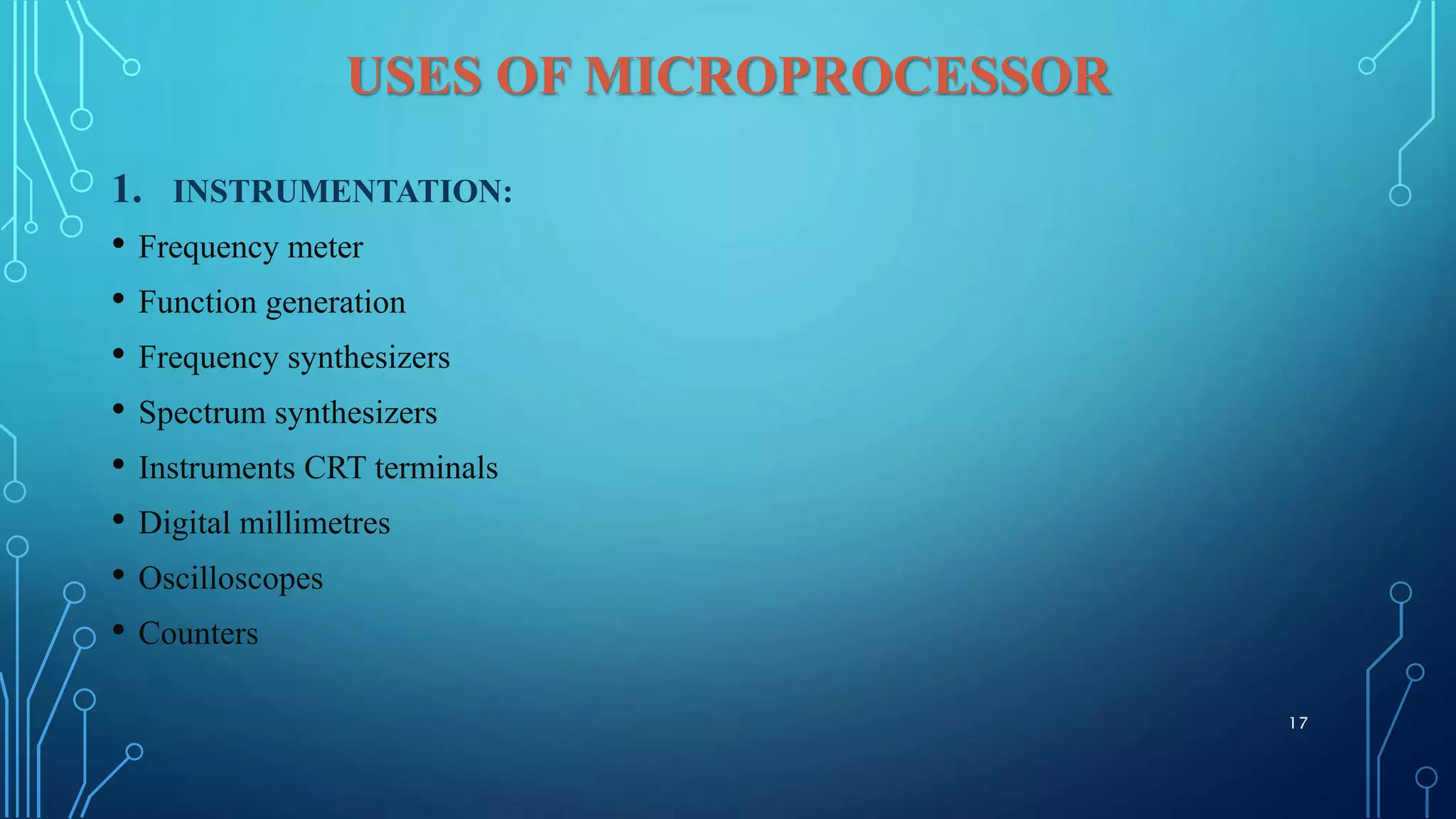 USES OF MICROPROCESSOR
1. INSTRUMENTATION:
• Frequency meter
• Function generation
• Frequency synthesizers
• Spectrum synthesizers
• Instruments CRT terminals
• Digital millimetres
• Oscilloscopes
• Counters
17
 