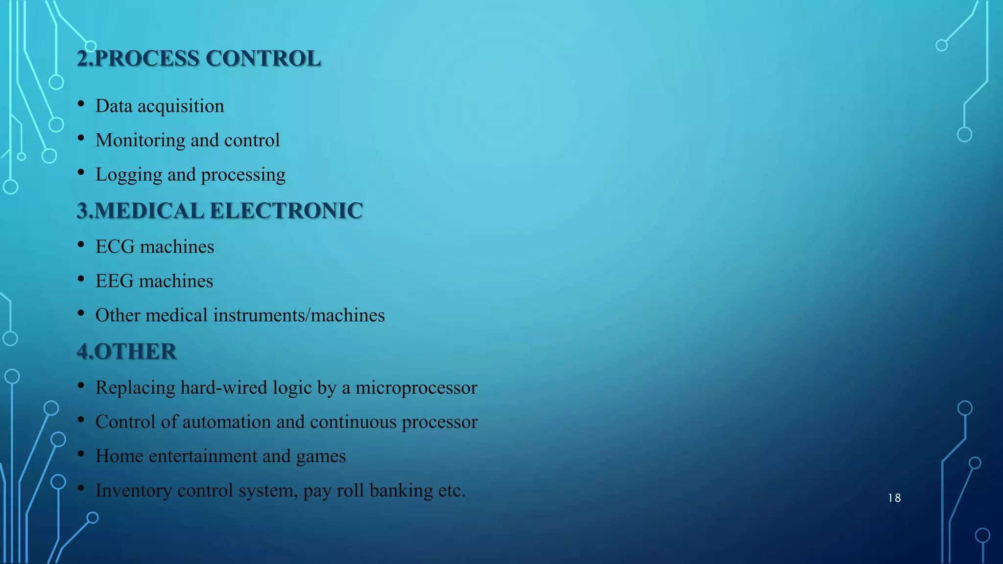 2.PROCESS CONTROL
• Data acquisition
• Monitoring and control
• Logging and processing
3.MEDICAL ELECTRONIC
• ECG machines
• EEG machines
• Other medical instruments/machines
4.OTHER
• Replacing hard-wired logic by a microprocessor
• Control of automation and continuous processor
• Home entertainment and games
• Inventory control system, pay roll banking etc. 18
 