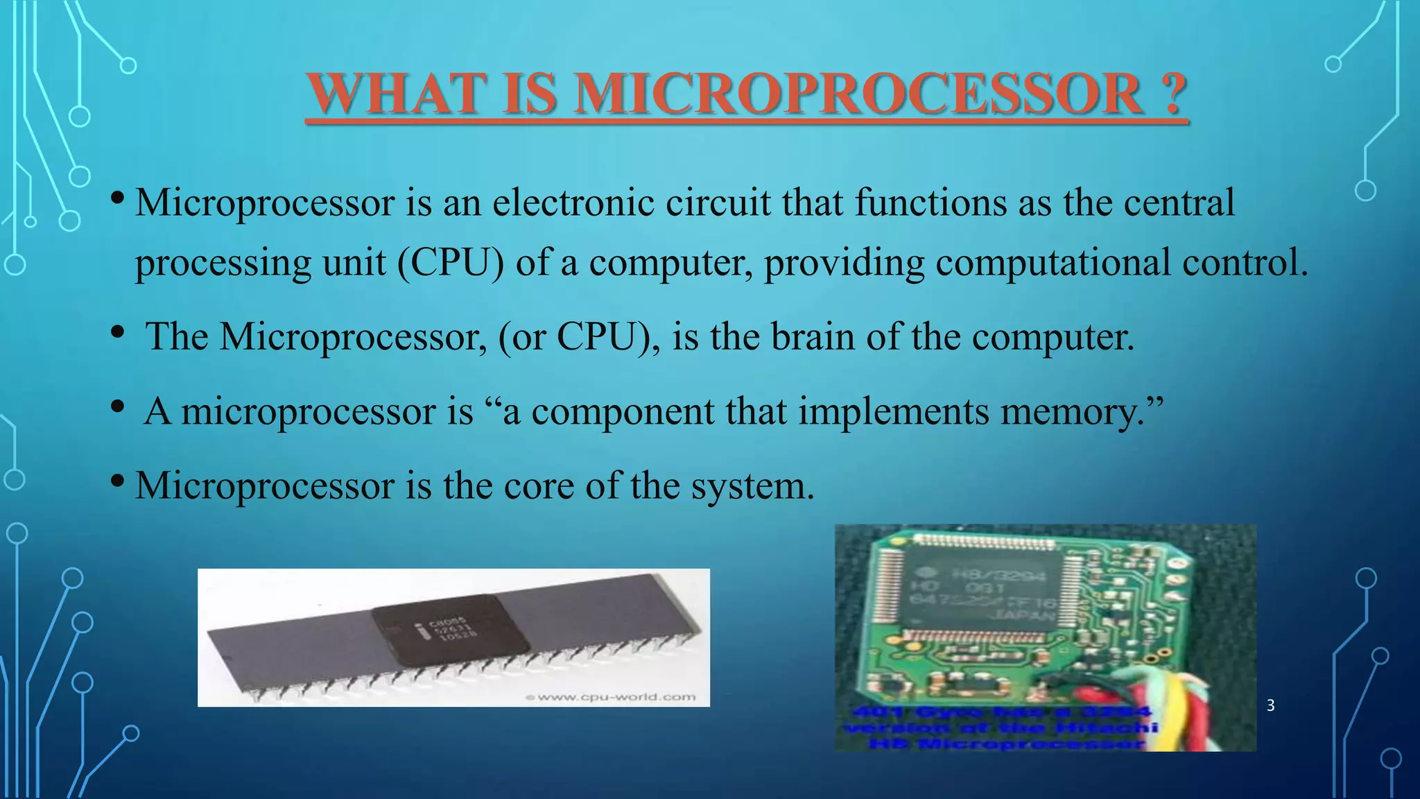WHAT IS MICROPROCESSOR ?
• Microprocessor is an electronic circuit that functions as the central
processing unit (CPU) of a computer, providing computational control.
• The Microprocessor, (or CPU), is the brain of the computer.
• A microprocessor is “a component that implements memory.”
• Microprocessor is the core of the system.
3
 