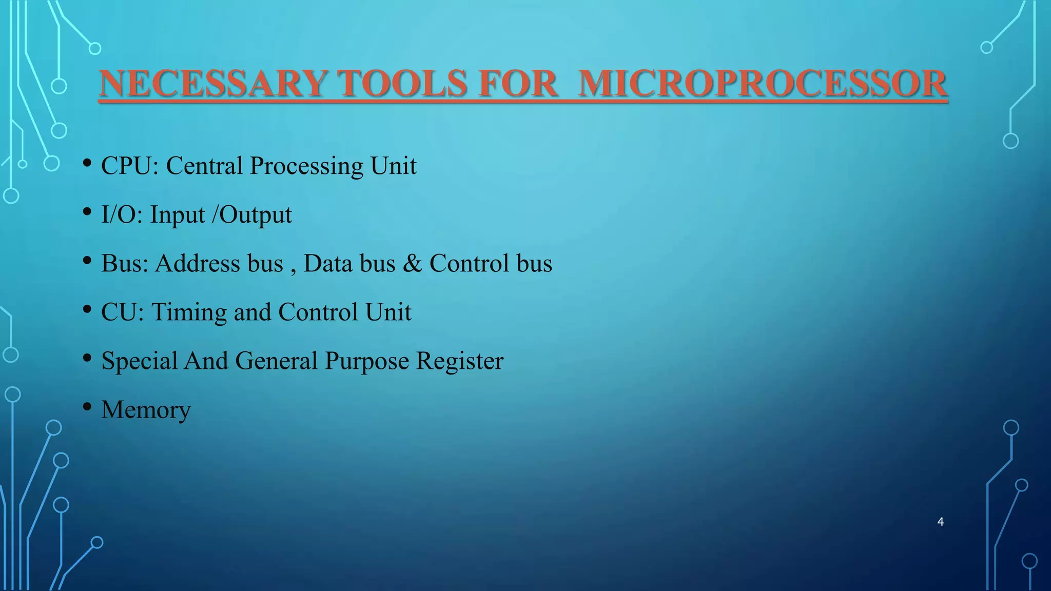 NECESSARY TOOLS FOR MICROPROCESSOR
• CPU: Central Processing Unit
• I/O: Input /Output
• Bus: Address bus , Data bus & Control bus
• CU: Timing and Control Unit
• Special And General Purpose Register
• Memory
4
 