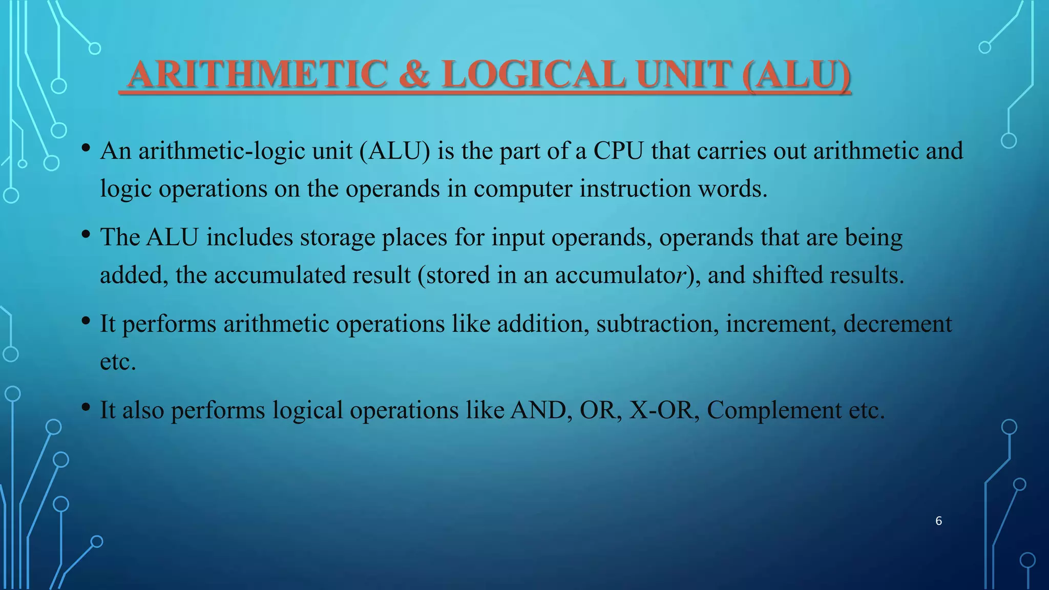 ARITHMETIC & LOGICAL UNIT (ALU)
• An arithmetic-logic unit (ALU) is the part of a CPU that carries out arithmetic and
logic operations on the operands in computer instruction words.
• The ALU includes storage places for input operands, operands that are being
added, the accumulated result (stored in an accumulator), and shifted results.
• It performs arithmetic operations like addition, subtraction, increment, decrement
etc.
• It also performs logical operations like AND, OR, X-OR, Complement etc.
6
 