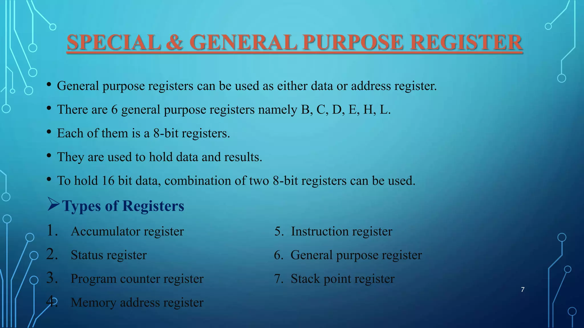 SPECIAL & GENERAL PURPOSE REGISTER
• General purpose registers can be used as either data or address register.
• There are 6 general purpose registers namely B, C, D, E, H, L.
• Each of them is a 8-bit registers.
• They are used to hold data and results.
• To hold 16 bit data, combination of two 8-bit registers can be used.
Types of Registers
1. Accumulator register 5. Instruction register
2. Status register 6. General purpose register
3. Program counter register 7. Stack point register
4. Memory address register
7
 
