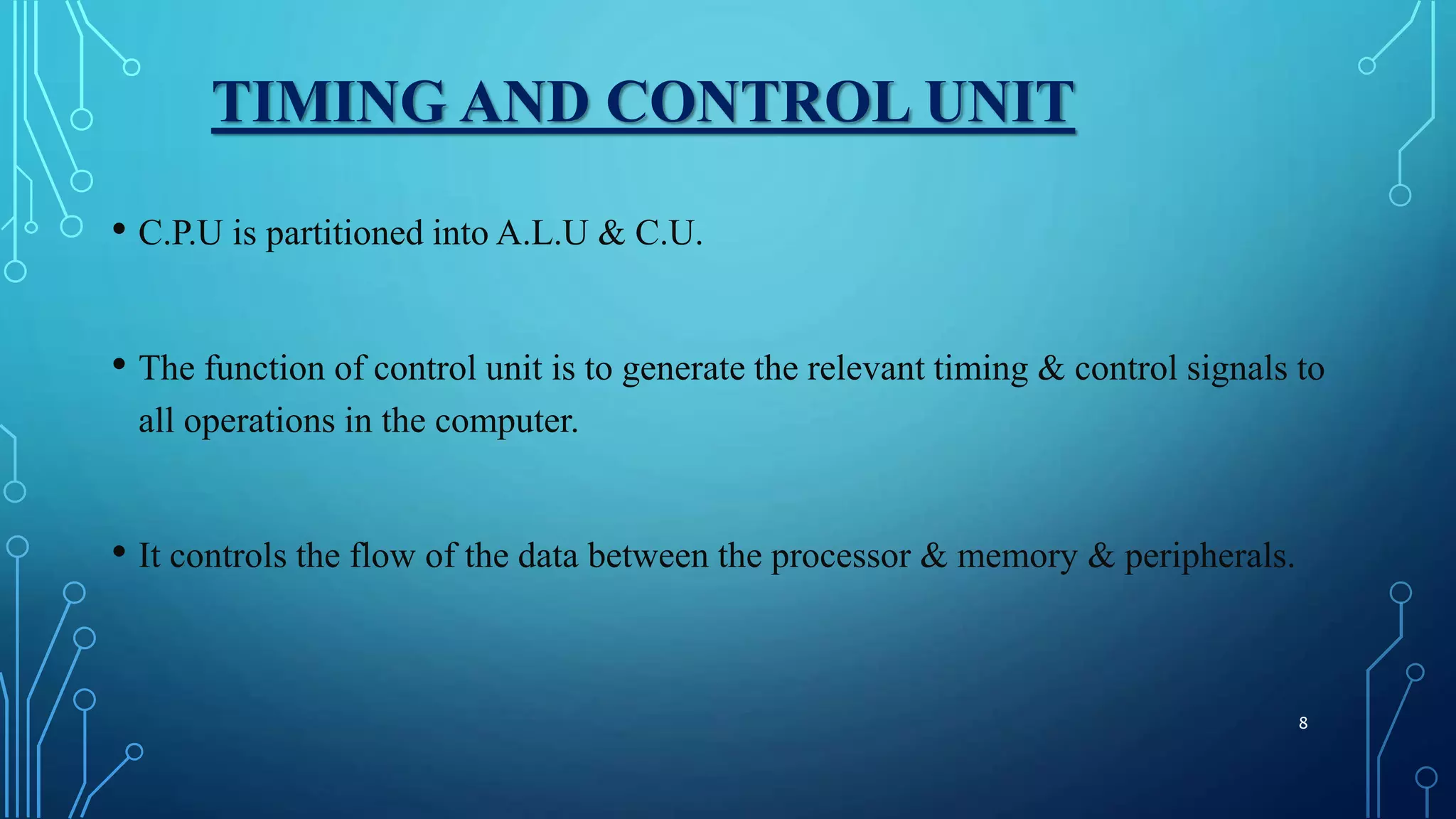 TIMING AND CONTROL UNIT
• C.P.U is partitioned into A.L.U & C.U.
• The function of control unit is to generate the relevant timing & control signals to
all operations in the computer.
• It controls the flow of the data between the processor & memory & peripherals.
8
 