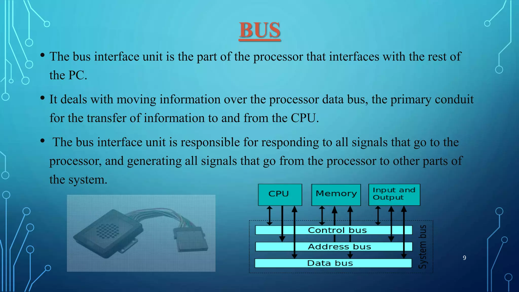 BUS
• The bus interface unit is the part of the processor that interfaces with the rest of
the PC.
• It deals with moving information over the processor data bus, the primary conduit
for the transfer of information to and from the CPU.
• The bus interface unit is responsible for responding to all signals that go to the
processor, and generating all signals that go from the processor to other parts of
the system.
9
 
