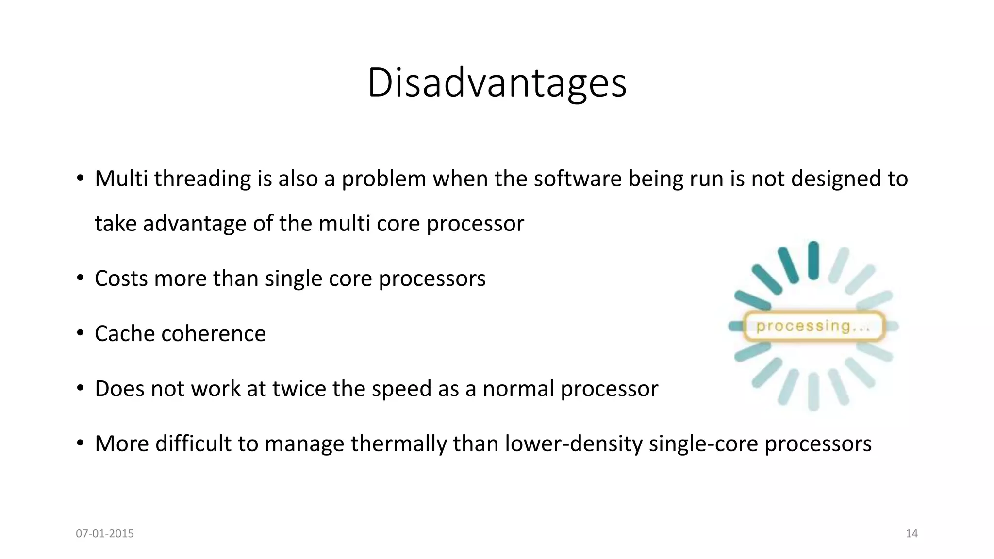 Disadvantages
• Multi threading is also a problem when the software being run is not designed to
take advantage of the multi core processor
• Costs more than single core processors
• Cache coherence
• Does not work at twice the speed as a normal processor
• More difficult to manage thermally than lower-density single-core processors
07-01-2015 14
 