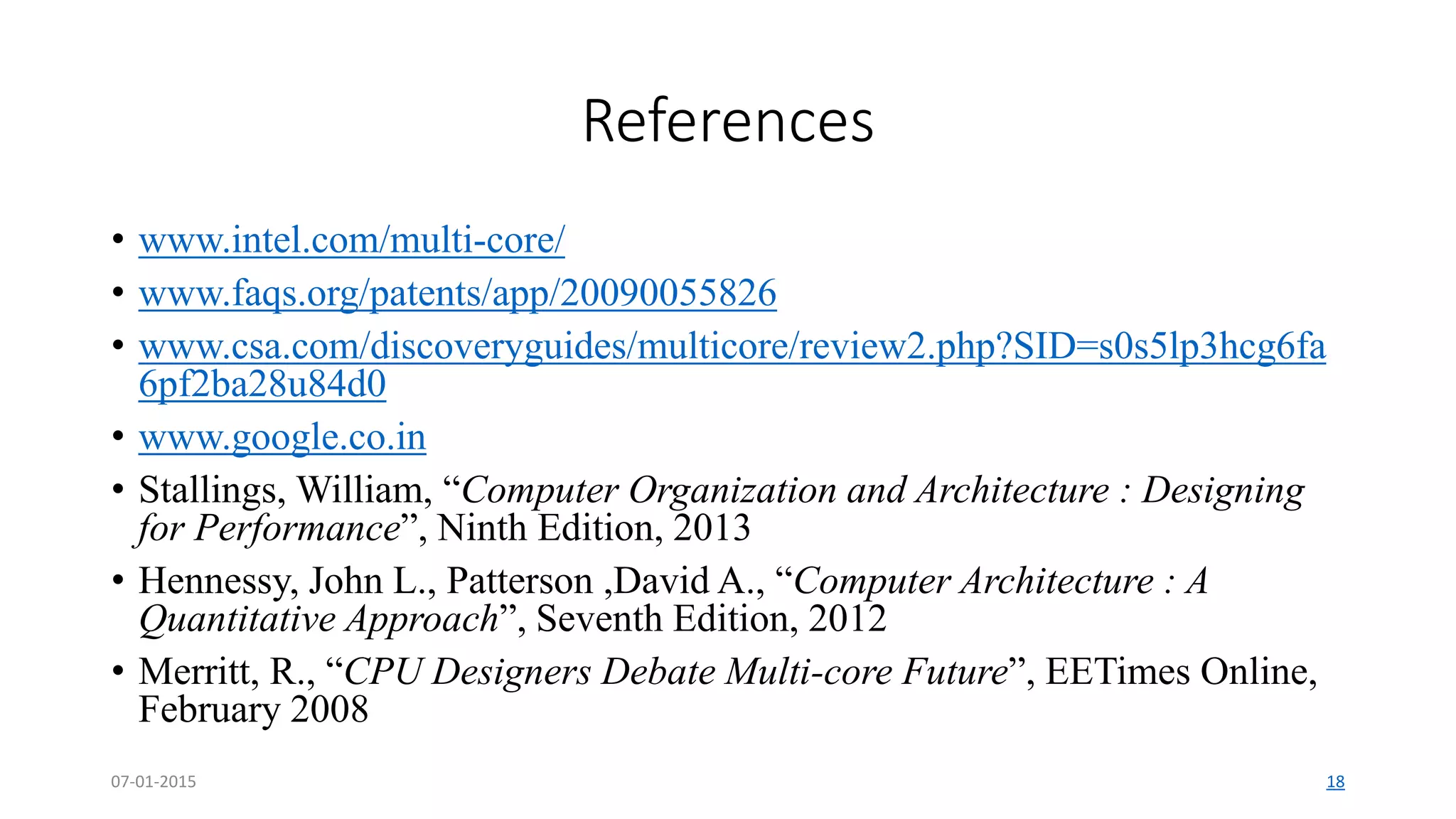 References
• www.intel.com/multi-core/
• www.faqs.org/patents/app/20090055826
• www.csa.com/discoveryguides/multicore/review2.php?SID=s0s5lp3hcg6fa
6pf2ba28u84d0
• www.google.co.in
• Stallings, William, “Computer Organization and Architecture : Designing
for Performance”, Ninth Edition, 2013
• Hennessy, John L., Patterson ,David A., “Computer Architecture : A
Quantitative Approach”, Seventh Edition, 2012
• Merritt, R., “CPU Designers Debate Multi-core Future”, EETimes Online,
February 2008
07-01-2015 18
 