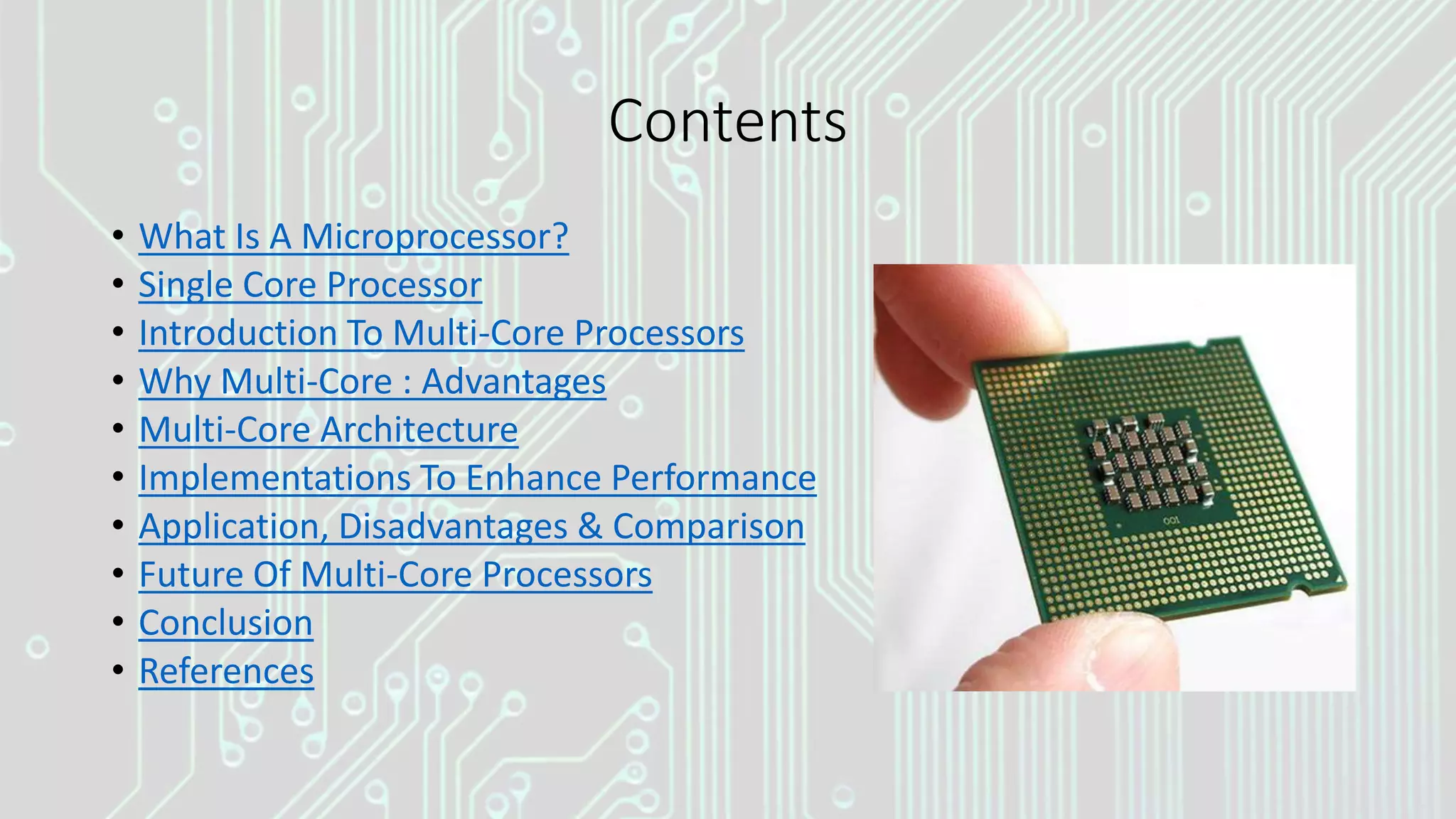 Contents
• What Is A Microprocessor?
• Single Core Processor
• Introduction To Multi-Core Processors
• Why Multi-Core : Advantages
• Multi-Core Architecture
• Implementations To Enhance Performance
• Application, Disadvantages & Comparison
• Future Of Multi-Core Processors
• Conclusion
• References
 