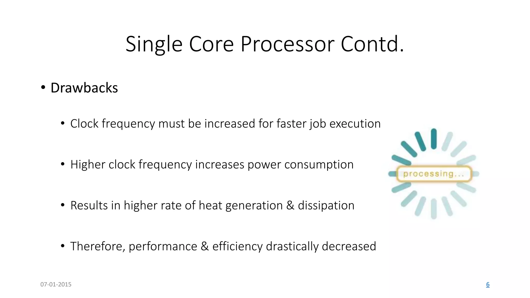 Single Core Processor Contd.
• Drawbacks
• Clock frequency must be increased for faster job execution
• Higher clock frequency increases power consumption
• Results in higher rate of heat generation & dissipation
• Therefore, performance & efficiency drastically decreased
07-01-2015 6
 