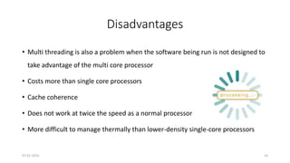 Disadvantages
• Multi threading is also a problem when the software being run is not designed to
take advantage of the multi core processor
• Costs more than single core processors
• Cache coherence
• Does not work at twice the speed as a normal processor
• More difficult to manage thermally than lower-density single-core processors
07-01-2015 14
 