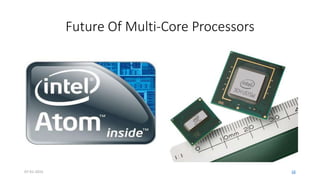 Future Of Multi-Core Processors
• ‘Homogeneous’ vs. ‘Heterogeneous’ argument (Moore, Hasegawa,
Agarwal)
• Next-generation software applications will require the performance
capacity provided by multi-core processors
• Will help to break barriers in the user experience i.e. Voice
recognition, Pattern Recognition, AI oriented problems etc.
07-01-2015 16
 