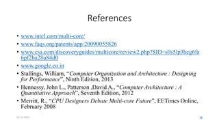 References
• www.intel.com/multi-core/
• www.faqs.org/patents/app/20090055826
• www.csa.com/discoveryguides/multicore/review2.php?SID=s0s5lp3hcg6fa
6pf2ba28u84d0
• www.google.co.in
• Stallings, William, “Computer Organization and Architecture : Designing
for Performance”, Ninth Edition, 2013
• Hennessy, John L., Patterson ,David A., “Computer Architecture : A
Quantitative Approach”, Seventh Edition, 2012
• Merritt, R., “CPU Designers Debate Multi-core Future”, EETimes Online,
February 2008
07-01-2015 18
 