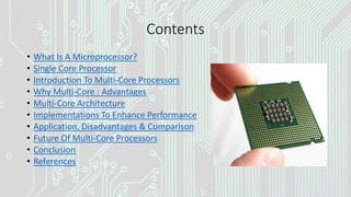 Contents
• What Is A Microprocessor?
• Single Core Processor
• Introduction To Multi-Core Processors
• Why Multi-Core : Advantages
• Multi-Core Architecture
• Implementations To Enhance Performance
• Application, Disadvantages & Comparison
• Future Of Multi-Core Processors
• Conclusion
• References
 