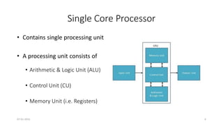 Single Core Processor
• Contains single processing unit
• A processing unit consists of
• Arithmetic & Logic Unit (ALU)
• Control Unit (CU)
• Memory Unit (i.e. Registers)
07-01-2015 4
 