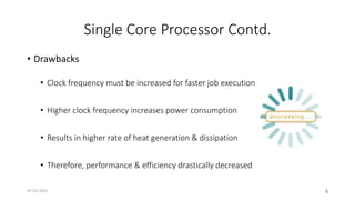 Single Core Processor Contd.
• Drawbacks
• Clock frequency must be increased for faster job execution
• Higher clock frequency increases power consumption
• Results in higher rate of heat generation & dissipation
• Therefore, performance & efficiency drastically decreased
07-01-2015 6
 