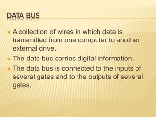 DATA BUS
 A collection of wires in which data is
transmitted from one computer to another
external drive.
 The data bus carries digital information.
 The data bus is connected to the inputs of
several gates and to the outputs of several
gates.
 