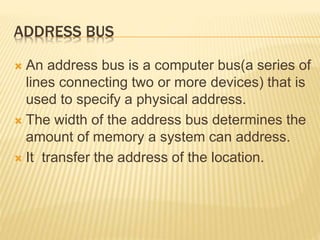 ADDRESS BUS
 An address bus is a computer bus(a series of
lines connecting two or more devices) that is
used to specify a physical address.
 The width of the address bus determines the
amount of memory a system can address.
 It transfer the address of the location.
 