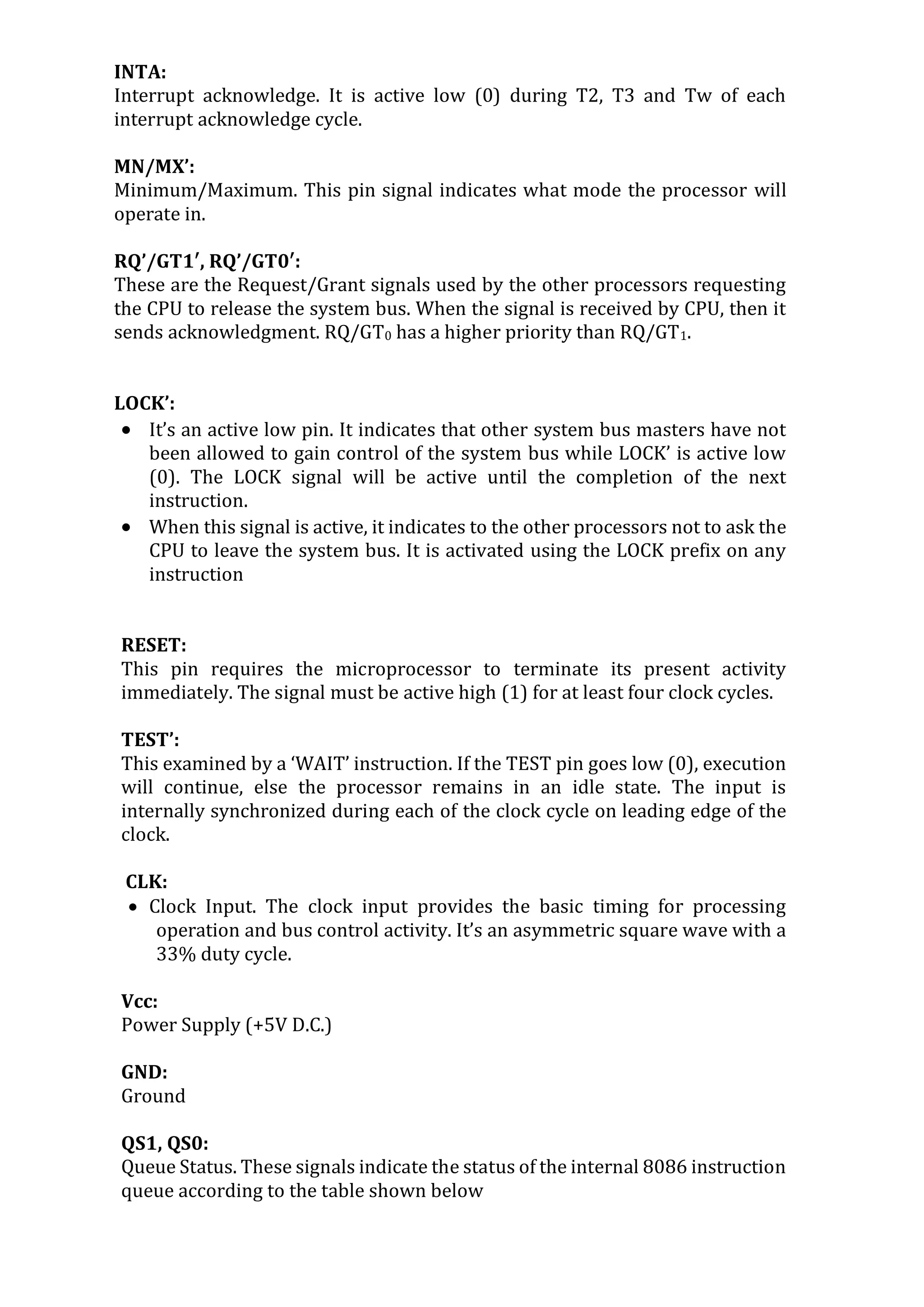 INTA:
Interrupt acknowledge. It is active low (0) during T2, T3 and Tw of each
interrupt acknowledge cycle.
MN/MX’:
Minimum/Maximum. This pin signal indicates what mode the processor will
operate in.
RQ’/GT1′, RQ’/GT0′:
These are the Request/Grant signals used by the other processors requesting
the CPU to release the system bus. When the signal is received by CPU, then it
sends acknowledgment. RQ/GT0 has a higher priority than RQ/GT1.
LOCK’:
 It’s an active low pin. It indicates that other system bus masters have not
been allowed to gain control of the system bus while LOCK’ is active low
(0). The LOCK signal will be active until the completion of the next
instruction.
 When this signal is active, it indicates to the other processors not to ask the
CPU to leave the system bus. It is activated using the LOCK prefix on any
instruction
RESET:
This pin requires the microprocessor to terminate its present activity
immediately. The signal must be active high (1) for at least four clock cycles.
TEST’:
This examined by a ‘WAIT’ instruction. If the TEST pin goes low (0), execution
will continue, else the processor remains in an idle state. The input is
internally synchronized during each of the clock cycle on leading edge of the
clock.
CLK:
 Clock Input. The clock input provides the basic timing for processing
operation and bus control activity. It’s an asymmetric square wave with a
33% duty cycle.
Vcc:
Power Supply (+5V D.C.)
GND:
Ground
QS1, QS0:
Queue Status. These signals indicate the status of the internal 8086 instruction
queue according to the table shown below
 