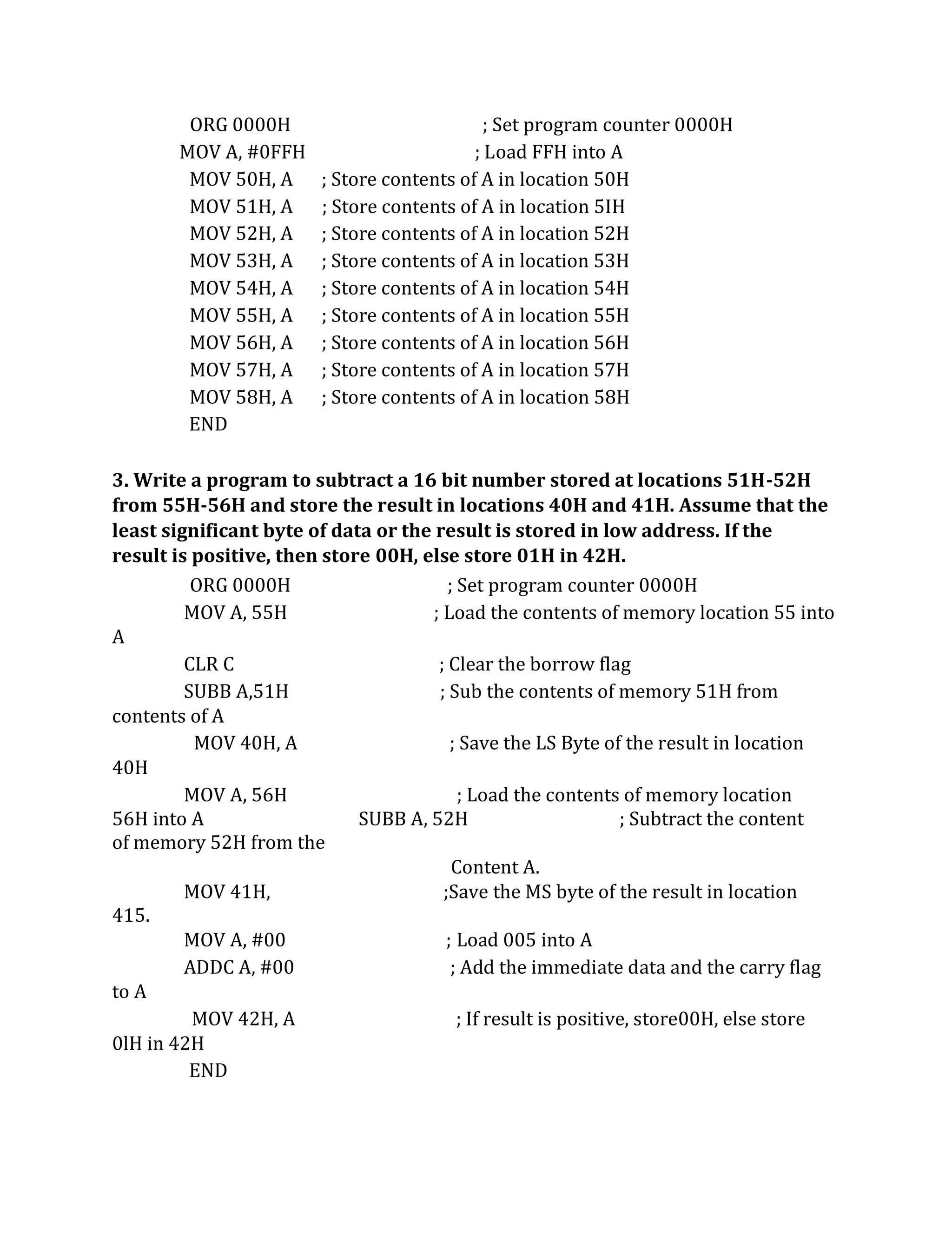 ORG 0000H ; Set program counter 0000H
MOV A, #0FFH ; Load FFH into A
MOV 50H, A ; Store contents of A in location 50H
MOV 51H, A ; Store contents of A in location 5IH
MOV 52H, A ; Store contents of A in location 52H
MOV 53H, A ; Store contents of A in location 53H
MOV 54H, A ; Store contents of A in location 54H
MOV 55H, A ; Store contents of A in location 55H
MOV 56H, A ; Store contents of A in location 56H
MOV 57H, A ; Store contents of A in location 57H
MOV 58H, A ; Store contents of A in location 58H
END
3. Write a program to subtract a 16 bit number stored at locations 51H-52H
from 55H-56H and store the result in locations 40H and 41H. Assume that the
least significant byte of data or the result is stored in low address. If the
result is positive, then store 00H, else store 01H in 42H.
ORG 0000H ; Set program counter 0000H
MOV A, 55H ; Load the contents of memory location 55 into
A
CLR C ; Clear the borrow flag
SUBB A,51H ; Sub the contents of memory 51H from
contents of A
MOV 40H, A ; Save the LS Byte of the result in location
40H
MOV A, 56H ; Load the contents of memory location
56H into A SUBB A, 52H ; Subtract the content
of memory 52H from the
Content A.
MOV 41H, ;Save the MS byte of the result in location
415.
MOV A, #00 ; Load 005 into A
ADDC A, #00 ; Add the immediate data and the carry flag
to A
MOV 42H, A ; If result is positive, store00H, else store
0lH in 42H
END
 