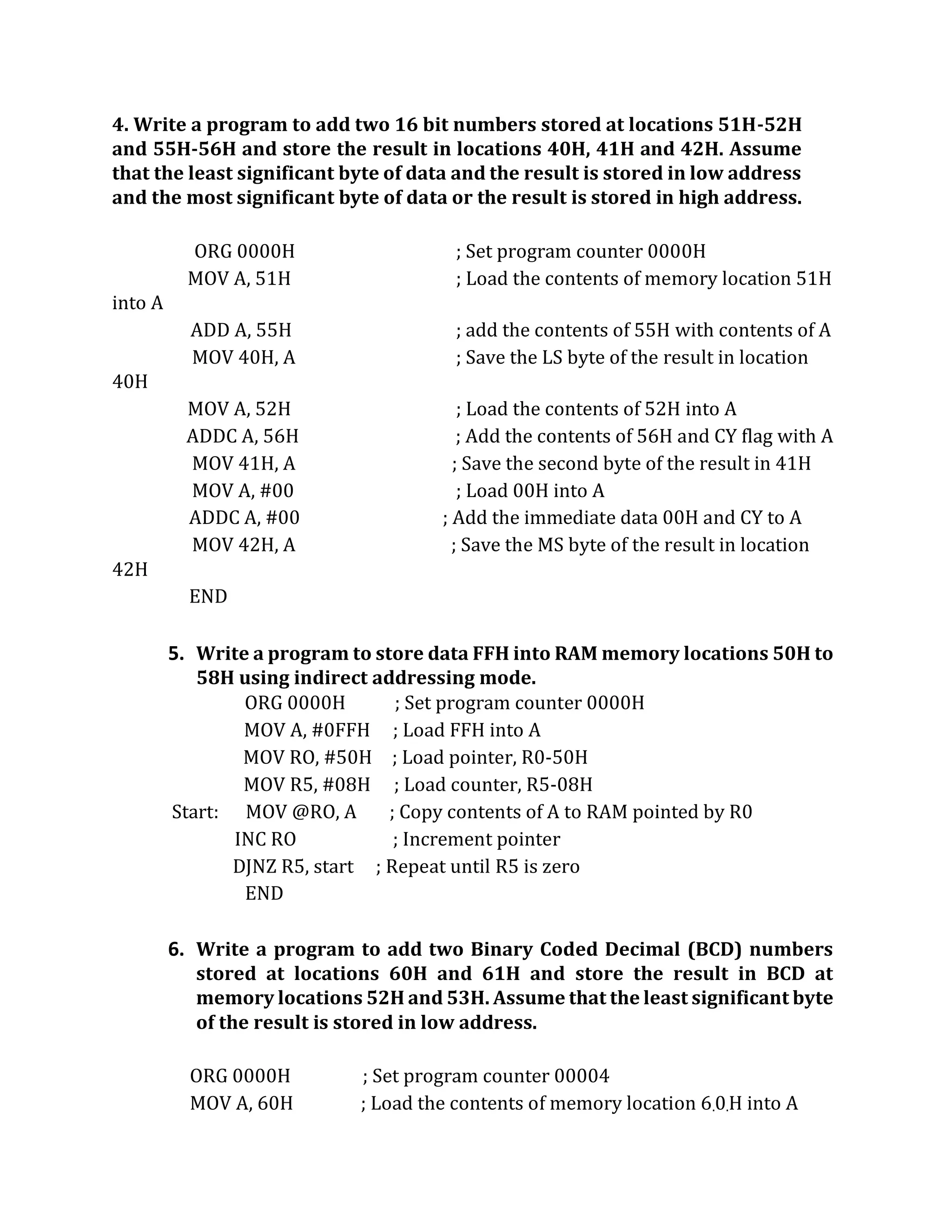 4. Write a program to add two 16 bit numbers stored at locations 51H-52H
and 55H-56H and store the result in locations 40H, 41H and 42H. Assume
that the least significant byte of data and the result is stored in low address
and the most significant byte of data or the result is stored in high address.
ORG 0000H ; Set program counter 0000H
MOV A, 51H ; Load the contents of memory location 51H
into A
ADD A, 55H ; add the contents of 55H with contents of A
MOV 40H, A ; Save the LS byte of the result in location
40H
MOV A, 52H ; Load the contents of 52H into A
ADDC A, 56H ; Add the contents of 56H and CY flag with A
MOV 41H, A ; Save the second byte of the result in 41H
MOV A, #00 ; Load 00H into A
ADDC A, #00 ; Add the immediate data 00H and CY to A
MOV 42H, A ; Save the MS byte of the result in location
42H
END
5. Write a program to store data FFH into RAM memory locations 50H to
58H using indirect addressing mode.
ORG 0000H ; Set program counter 0000H
MOV A, #0FFH ; Load FFH into A
MOV RO, #50H ; Load pointer, R0-50H
MOV R5, #08H ; Load counter, R5-08H
Start: MOV @RO, A ; Copy contents of A to RAM pointed by R0
INC RO ; Increment pointer
DJNZ R5, start ; Repeat until R5 is zero
END
6. Write a program to add two Binary Coded Decimal (BCD) numbers
stored at locations 60H and 61H and store the result in BCD at
memory locations 52H and 53H. Assume that the least significant byte
of the result is stored in low address.
ORG 0000H ; Set program counter 00004
MOV A, 60H ; Load the contents of memory location 6.0.H into A
 