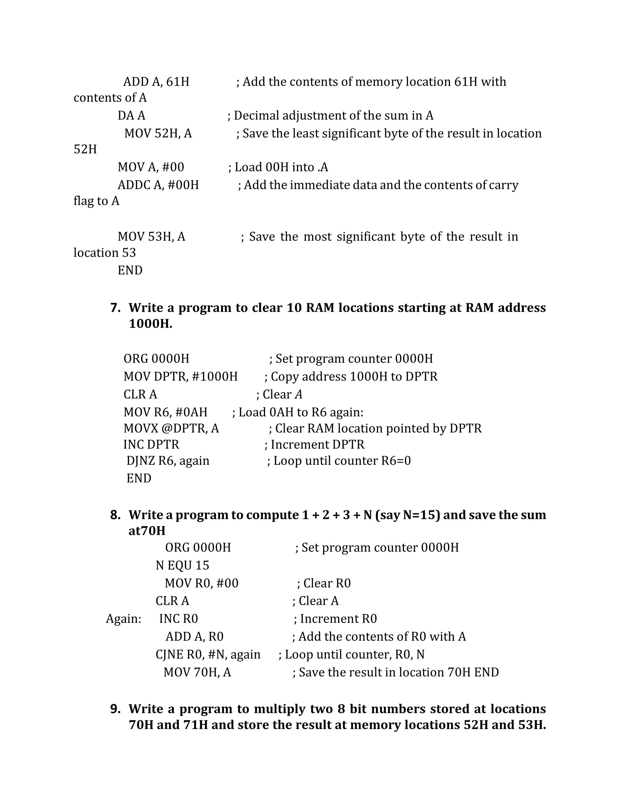 ADD A, 61H ; Add the contents of memory location 61H with
contents of A
DA A ; Decimal adjustment of the sum in A
MOV 52H, A ; Save the least significant byte of the result in location
52H
MOV A, #00 ; Load 00H into .A
ADDC A, #00H ; Add the immediate data and the contents of carry
flag to A
MOV 53H, A ; Save the most significant byte of the result in
location 53
END
7. Write a program to clear 10 RAM locations starting at RAM address
1000H.
ORG 0000H ; Set program counter 0000H
MOV DPTR, #1000H ; Copy address 1000H to DPTR
CLR A ; Clear A
MOV R6, #0AH ; Load 0AH to R6 again:
MOVX @DPTR, A ; Clear RAM location pointed by DPTR
INC DPTR ; Increment DPTR
DJNZ R6, again ; Loop until counter R6=0
END
8. Write a program to compute 1 + 2 + 3 + N (say N=15) and save the sum
at70H
ORG 0000H ; Set program counter 0000H
N EQU 15
MOV R0, #00 ; Clear R0
CLR A ; Clear A
Again: INC R0 ; Increment R0
ADD A, R0 ; Add the contents of R0 with A
CJNE R0, #N, again ; Loop until counter, R0, N
MOV 70H, A ; Save the result in location 70H END
9. Write a program to multiply two 8 bit numbers stored at locations
70H and 71H and store the result at memory locations 52H and 53H.
 