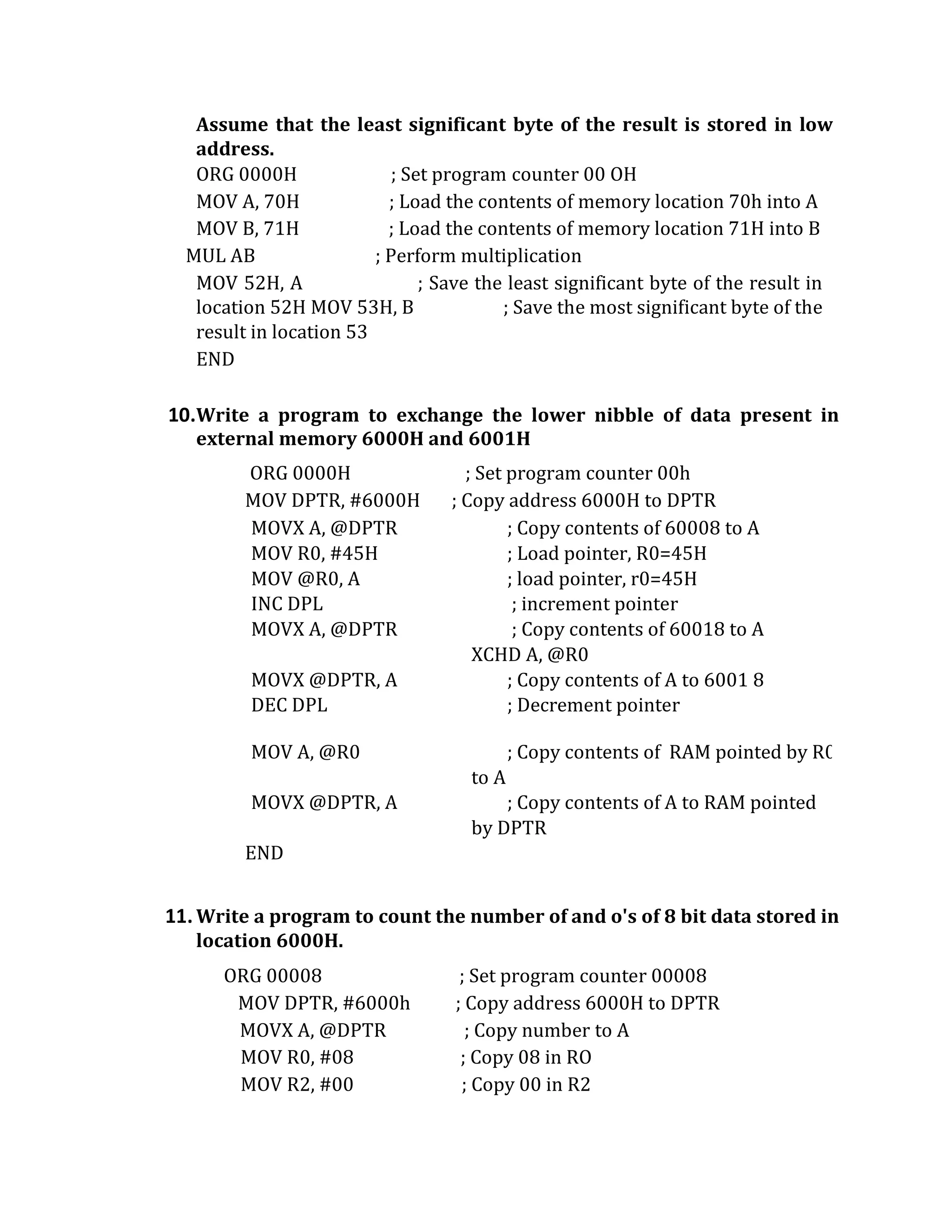 Assume that the least significant byte of the result is stored in low
address.
ORG 0000H ; Set program counter 00 OH
MOV A, 70H ; Load the contents of memory location 70h into A
MOV B, 71H ; Load the contents of memory location 71H into B
MUL AB ; Perform multiplication
MOV 52H, A ; Save the least significant byte of the result in
location 52H MOV 53H, B ; Save the most significant byte of the
result in location 53
END
10.Write a program to exchange the lower nibble of data present in
external memory 6000H and 6001H
ORG 0000H ; Set program counter 00h
MOV DPTR, #6000H ; Copy address 6000H to DPTR
MOVX A, @DPTR ; Copy contents of 60008 to A
MOV R0, #45H
MOV @R0, A
; Load pointer, R0=45H
; load pointer, r0=45H
INC DPL ; increment pointer
MOVX A, @DPTR ; Copy contents of 60018 to A
XCHD A, @R0
MOVX @DPTR, A ; Copy contents of A to 6001 8
DEC DPL ; Decrement pointer
MOV A, @R0 ; Copy contents of RAM pointed by R0
to A
MOVX @DPTR, A ; Copy contents of A to RAM pointed
by DPTR
END
11.Write a program to count the number of and o's of 8 bit data stored in
location 6000H.
ORG 00008 ; Set program counter 00008
MOV DPTR, #6000h ; Copy address 6000H to DPTR
MOVX A, @DPTR ; Copy number to A
MOV R0, #08 ; Copy 08 in RO
MOV R2, #00 ; Copy 00 in R2
 