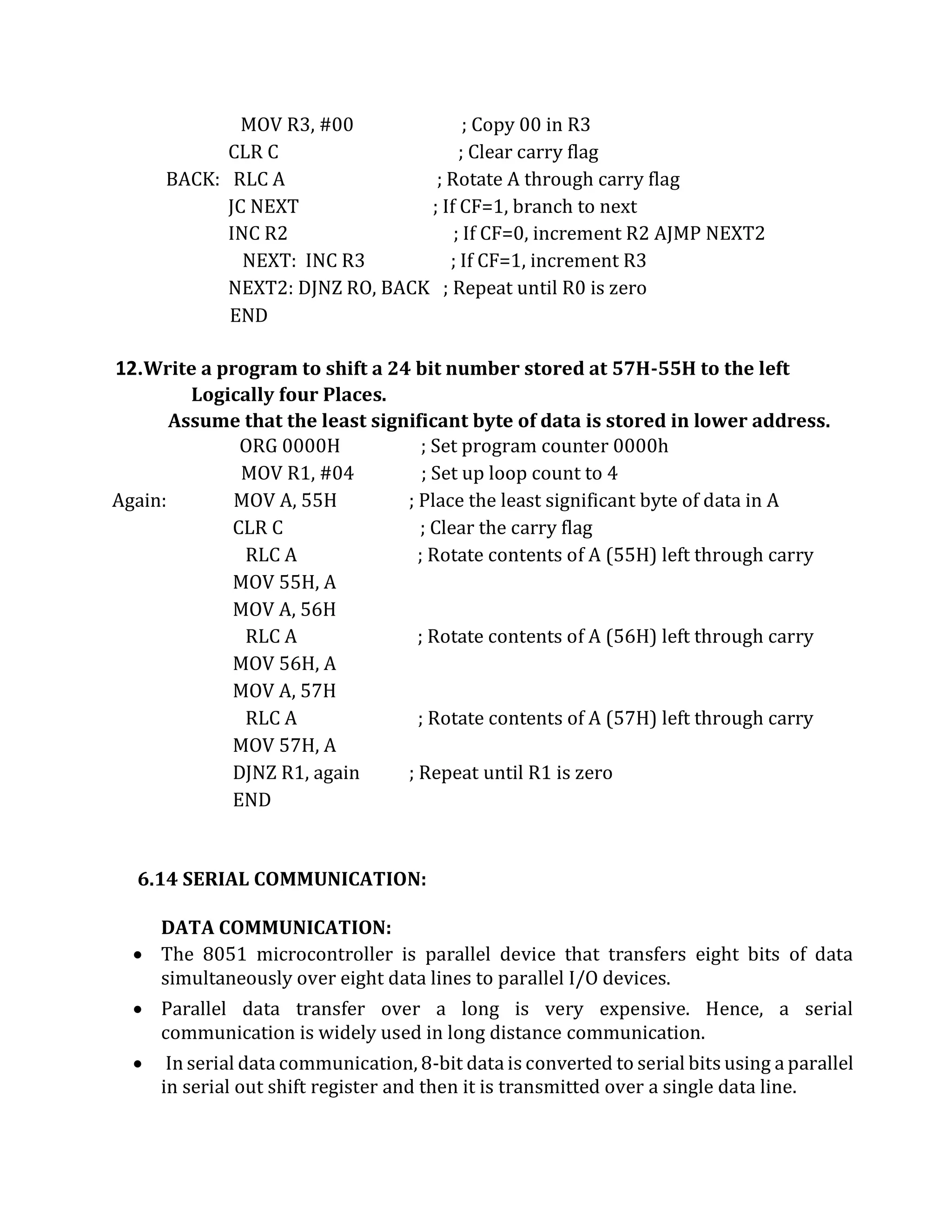 MOV R3, #00 ; Copy 00 in R3
CLR C ; Clear carry flag
BACK: RLC A ; Rotate A through carry flag
JC NEXT ; If CF=1, branch to next
INC R2 ; If CF=0, increment R2 AJMP NEXT2
NEXT: INC R3 ; If CF=1, increment R3
NEXT2: DJNZ RO, BACK ; Repeat until R0 is zero
END
12.Write a program to shift a 24 bit number stored at 57H-55H to the left
Logically four Places.
Assume that the least significant byte of data is stored in lower address.
ORG 0000H ; Set program counter 0000h
MOV R1, #04 ; Set up loop count to 4
Again: MOV A, 55H ; Place the least significant byte of data in A
CLR C ; Clear the carry flag
RLC A ; Rotate contents of A (55H) left through carry
MOV 55H, A
MOV A, 56H
RLC A ; Rotate contents of A (56H) left through carry
MOV 56H, A
MOV A, 57H
RLC A ; Rotate contents of A (57H) left through carry
MOV 57H, A
DJNZ R1, again ; Repeat until R1 is zero
END
6.14 SERIAL COMMUNICATION:
DATA COMMUNICATION:
 The 8051 microcontroller is parallel device that transfers eight bits of data
simultaneously over eight data lines to parallel I/O devices.
 Parallel data transfer over a long is very expensive. Hence, a serial
communication is widely used in long distance communication.
 In serial data communication, 8-bit data is converted to serial bits using a parallel
in serial out shift register and then it is transmitted over a single data line.
 