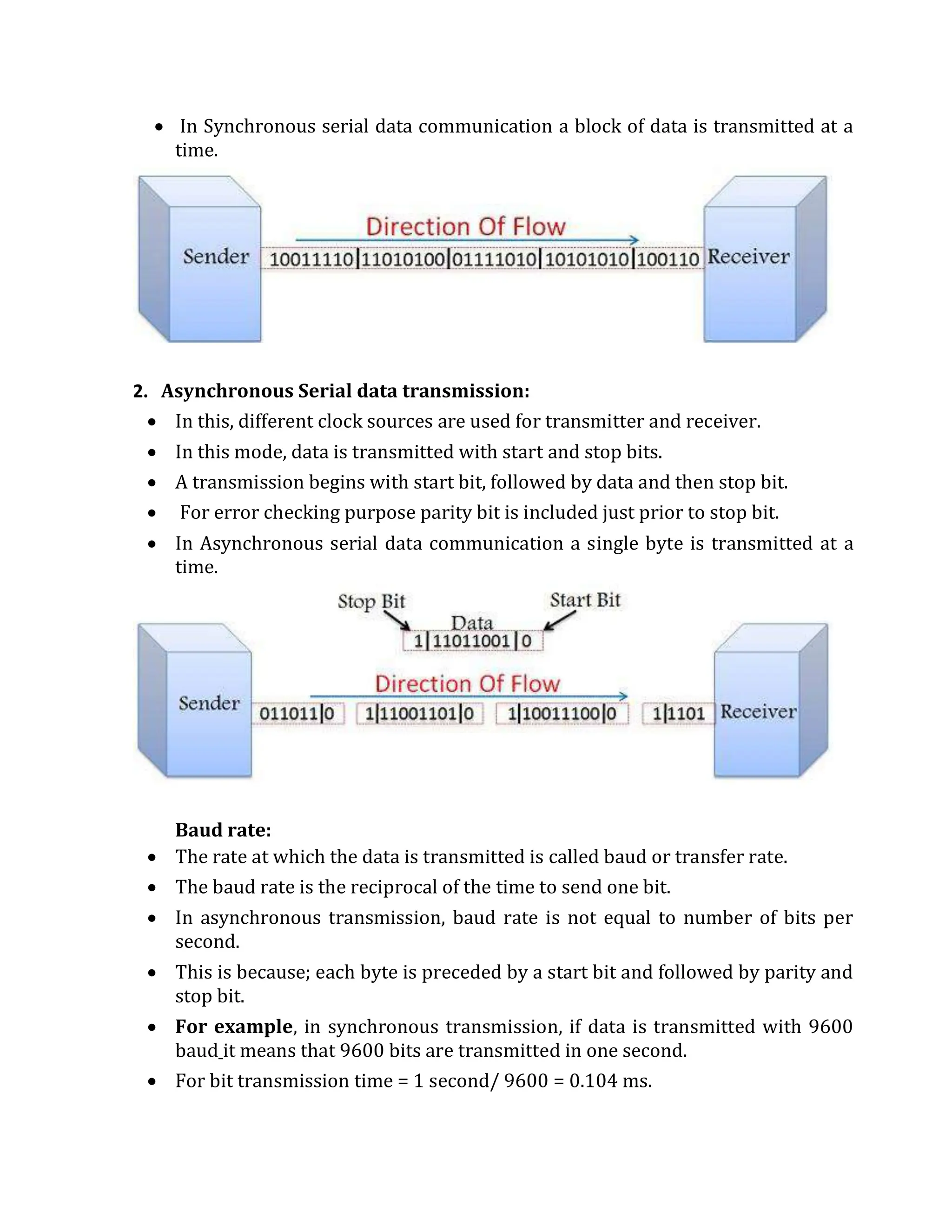  In Synchronous serial data communication a block of data is transmitted at a
time.
2. Asynchronous Serial data transmission:
 In this, different clock sources are used for transmitter and receiver.
 In this mode, data is transmitted with start and stop bits.
 A transmission begins with start bit, followed by data and then stop bit.
 For error checking purpose parity bit is included just prior to stop bit.
 In Asynchronous serial data communication a single byte is transmitted at a
time.
Baud rate:
 The rate at which the data is transmitted is called baud or transfer rate.
 The baud rate is the reciprocal of the time to send one bit.
 In asynchronous transmission, baud rate is not equal to number of bits per
second.
 This is because; each byte is preceded by a start bit and followed by parity and
stop bit.
 For example, in synchronous transmission, if data is transmitted with 9600
baud it means that 9600 bits are transmitted in one second.
 For bit transmission time = 1 second/ 9600 = 0.104 ms.
 