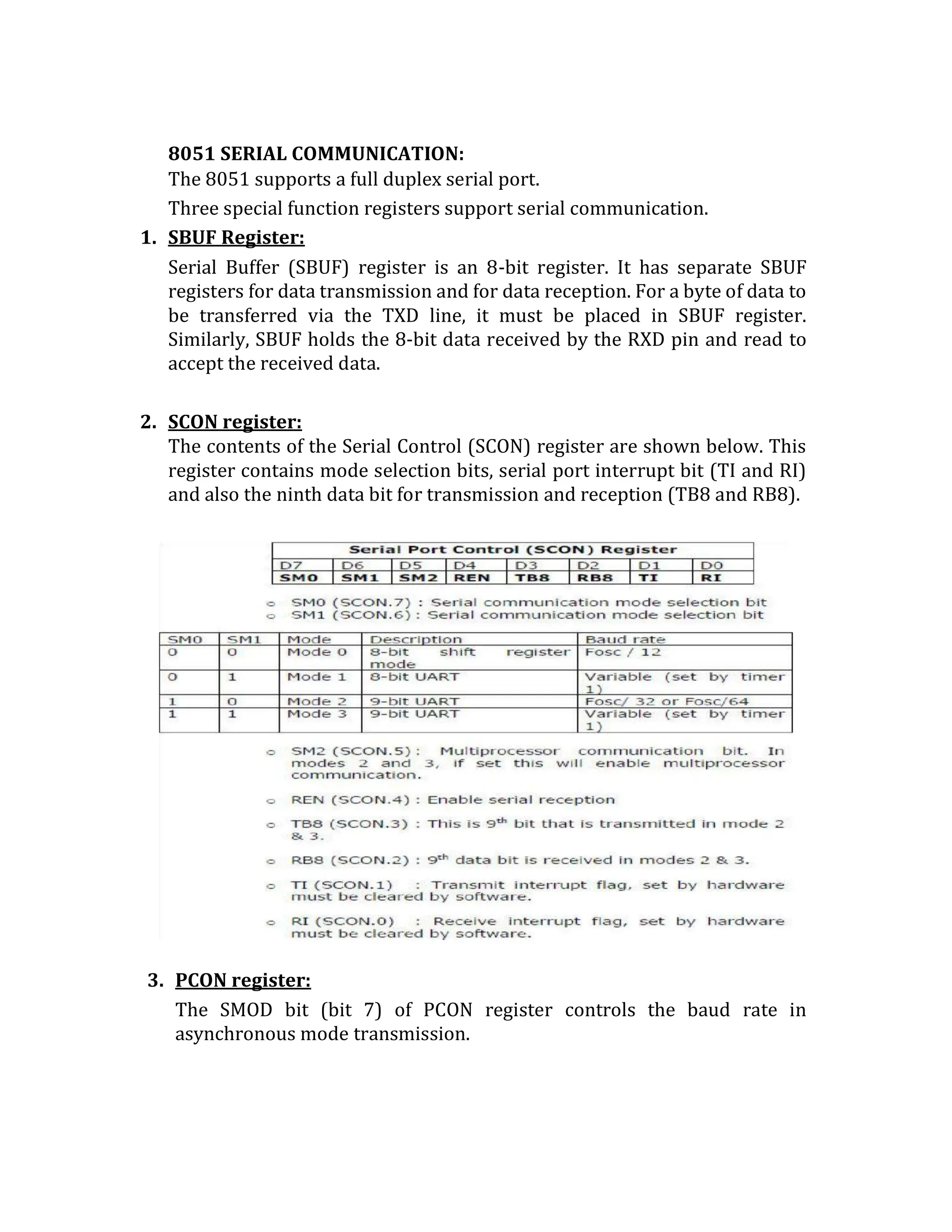 8051 SERIAL COMMUNICATION:
The 8051 supports a full duplex serial port.
Three special function registers support serial communication.
1. SBUF Register:
Serial Buffer (SBUF) register is an 8-bit register. It has separate SBUF
registers for data transmission and for data reception. For a byte of data to
be transferred via the TXD line, it must be placed in SBUF register.
Similarly, SBUF holds the 8-bit data received by the RXD pin and read to
accept the received data.
2. SCON register:
The contents of the Serial Control (SCON) register are shown below. This
register contains mode selection bits, serial port interrupt bit (TI and RI)
and also the ninth data bit for transmission and reception (TB8 and RB8).
3. PCON register:
The SMOD bit (bit 7) of PCON register controls the baud rate in
asynchronous mode transmission.
 