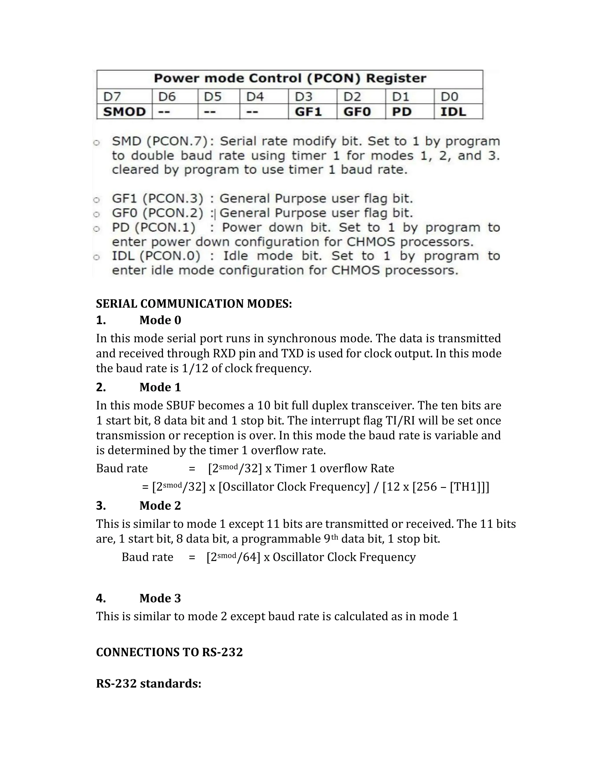 SERIAL COMMUNICATION MODES:
1. Mode 0
In this mode serial port runs in synchronous mode. The data is transmitted
and received through RXD pin and TXD is used for clock output. In this mode
the baud rate is 1/12 of clock frequency.
2. Mode 1
In this mode SBUF becomes a 10 bit full duplex transceiver. The ten bits are
1 start bit, 8 data bit and 1 stop bit. The interrupt flag TI/RI will be set once
transmission or reception is over. In this mode the baud rate is variable and
is determined by the timer 1 overflow rate.
Baud rate = [2smod/32] x Timer 1 overflow Rate
= [2smod/32] x [Oscillator Clock Frequency] / [12 x [256 – [TH1]]]
3. Mode 2
This is similar to mode 1 except 11 bits are transmitted or received. The 11 bits
are, 1 start bit, 8 data bit, a programmable 9th data bit, 1 stop bit.
Baud rate = [2smod/64] x Oscillator Clock Frequency
4. Mode 3
This is similar to mode 2 except baud rate is calculated as in mode 1
CONNECTIONS TO RS-232
RS-232 standards:
 