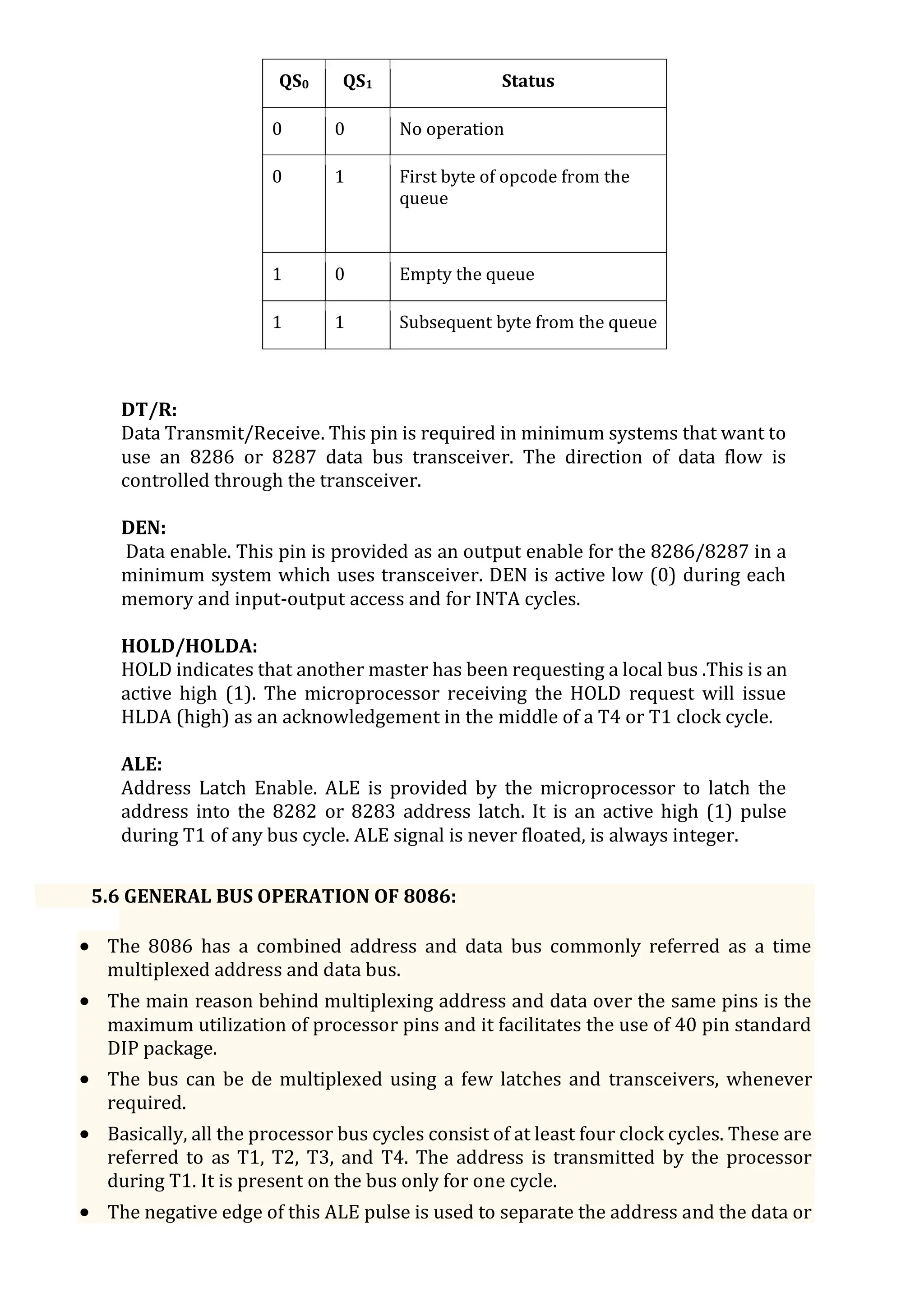 QS0 QS1 Status
0 0 No operation
0 1 First byte of opcode from the
queue
1 0 Empty the queue
1 1 Subsequent byte from the queue
DT/R:
Data Transmit/Receive. This pin is required in minimum systems that want to
use an 8286 or 8287 data bus transceiver. The direction of data flow is
controlled through the transceiver.
DEN:
Data enable. This pin is provided as an output enable for the 8286/8287 in a
minimum system which uses transceiver. DEN is active low (0) during each
memory and input-output access and for INTA cycles.
HOLD/HOLDA:
HOLD indicates that another master has been requesting a local bus .This is an
active high (1). The microprocessor receiving the HOLD request will issue
HLDA (high) as an acknowledgement in the middle of a T4 or T1 clock cycle.
ALE:
Address Latch Enable. ALE is provided by the microprocessor to latch the
address into the 8282 or 8283 address latch. It is an active high (1) pulse
during T1 of any bus cycle. ALE signal is never floated, is always integer.
5.6 GENERAL BUS OPERATION OF 8086:
 The 8086 has a combined address and data bus commonly referred as a time
multiplexed address and data bus.
 The main reason behind multiplexing address and data over the same pins is the
maximum utilization of processor pins and it facilitates the use of 40 pin standard
DIP package.
 The bus can be de multiplexed using a few latches and transceivers, whenever
required.
 Basically, all the processor bus cycles consist of at least four clock cycles. These are
referred to as T1, T2, T3, and T4. The address is transmitted by the processor
during T1. It is present on the bus only for one cycle.
 The negative edge of this ALE pulse is used to separate the address and the data or
 