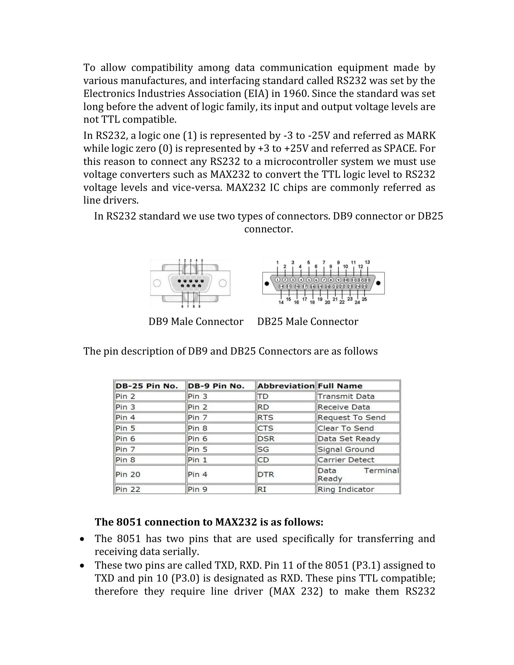 To allow compatibility among data communication equipment made by
various manufactures, and interfacing standard called RS232 was set by the
Electronics Industries Association (EIA) in 1960. Since the standard was set
long before the advent of logic family, its input and output voltage levels are
not TTL compatible.
In RS232, a logic one (1) is represented by -3 to -25V and referred as MARK
while logic zero (0) is represented by +3 to +25V and referred as SPACE. For
this reason to connect any RS232 to a microcontroller system we must use
voltage converters such as MAX232 to convert the TTL logic level to RS232
voltage levels and vice-versa. MAX232 IC chips are commonly referred as
line drivers.
In RS232 standard we use two types of connectors. DB9 connector or DB25
connector.
DB9 Male Connector DB25 Male Connector
The pin description of DB9 and DB25 Connectors are as follows
The 8051 connection to MAX232 is as follows:
 The 8051 has two pins that are used specifically for transferring and
receiving data serially.
 These two pins are called TXD, RXD. Pin 11 of the 8051 (P3.1) assigned to
TXD and pin 10 (P3.0) is designated as RXD. These pins TTL compatible;
therefore they require line driver (MAX 232) to make them RS232
 