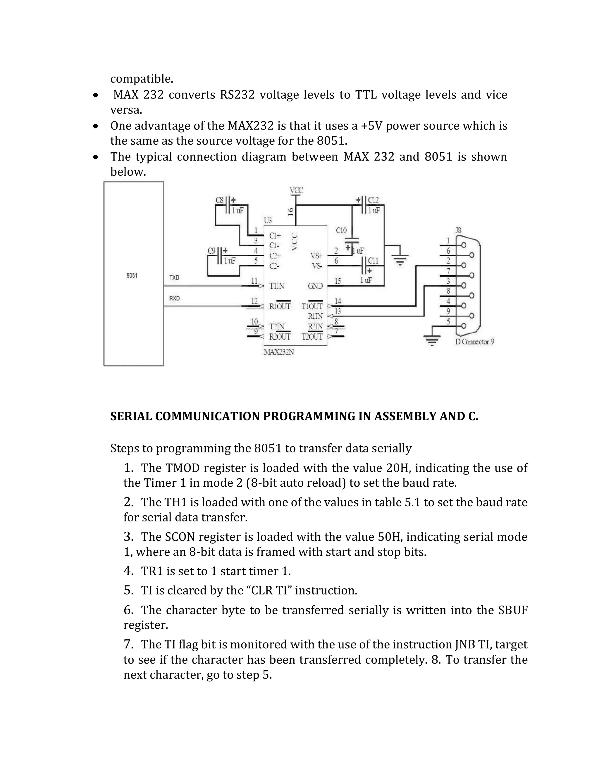 compatible.
 MAX 232 converts RS232 voltage levels to TTL voltage levels and vice
versa.
 One advantage of the MAX232 is that it uses a +5V power source which is
the same as the source voltage for the 8051.
 The typical connection diagram between MAX 232 and 8051 is shown
below.
SERIAL COMMUNICATION PROGRAMMING IN ASSEMBLY AND C.
Steps to programming the 8051 to transfer data serially
1. The TMOD register is loaded with the value 20H, indicating the use of
the Timer 1 in mode 2 (8-bit auto reload) to set the baud rate.
2. The TH1 is loaded with one of the values in table 5.1 to set the baud rate
for serial data transfer.
3. The SCON register is loaded with the value 50H, indicating serial mode
1, where an 8-bit data is framed with start and stop bits.
4. TR1 is set to 1 start timer 1.
5. TI is cleared by the “CLR TI” instruction.
6. The character byte to be transferred serially is written into the SBUF
register.
7. The TI flag bit is monitored with the use of the instruction JNB TI, target
to see if the character has been transferred completely. 8. To transfer the
next character, go to step 5.
 