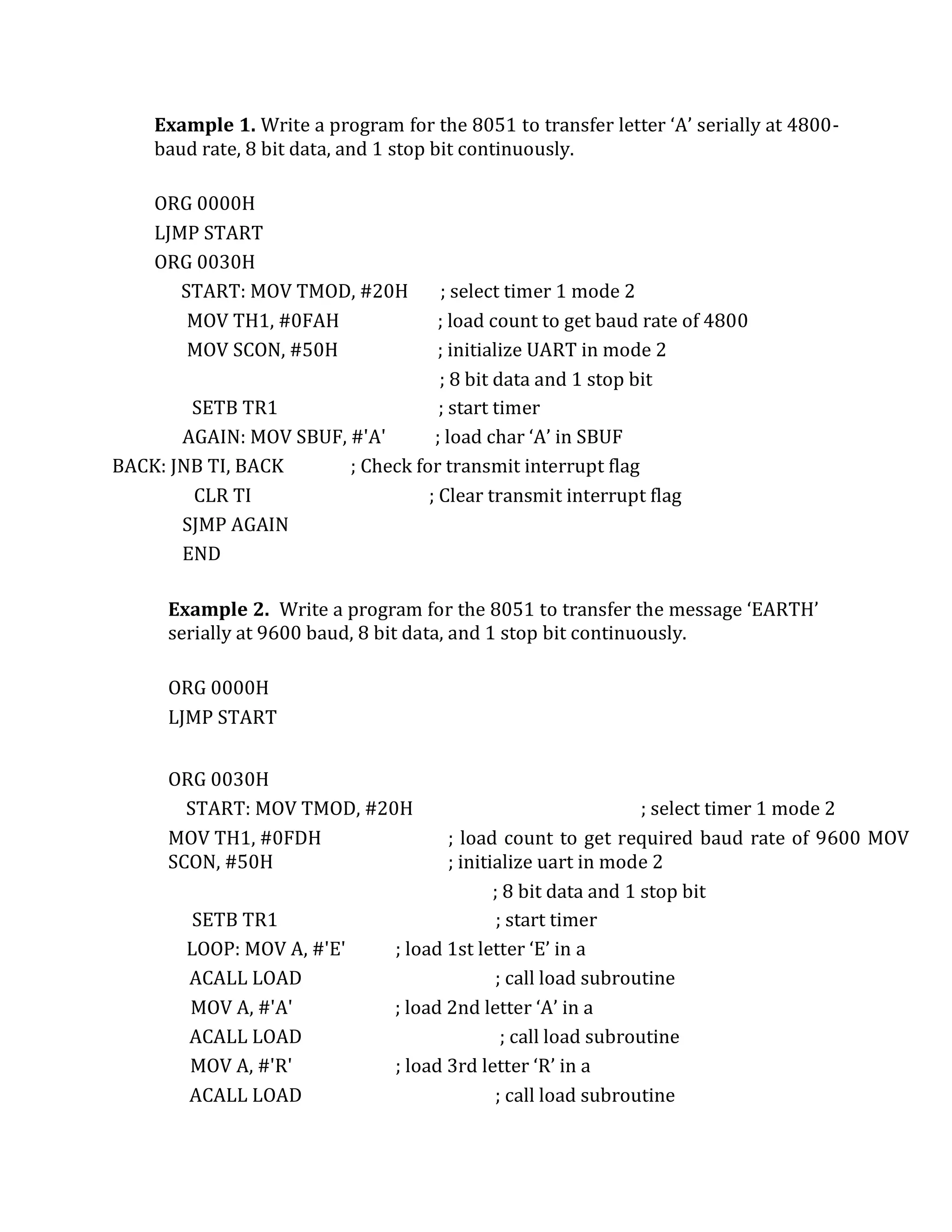 Example 1. Write a program for the 8051 to transfer letter ‘A’ serially at 4800-
baud rate, 8 bit data, and 1 stop bit continuously.
ORG 0000H
LJMP START
ORG 0030H
START: MOV TMOD, #20H ; select timer 1 mode 2
MOV TH1, #0FAH ; load count to get baud rate of 4800
MOV SCON, #50H ; initialize UART in mode 2
; 8 bit data and 1 stop bit
SETB TR1 ; start timer
AGAIN: MOV SBUF, #'A' ; load char ‘A’ in SBUF
BACK: JNB TI, BACK ; Check for transmit interrupt flag
CLR TI ; Clear transmit interrupt flag
SJMP AGAIN
END
Example 2. Write a program for the 8051 to transfer the message ‘EARTH’
serially at 9600 baud, 8 bit data, and 1 stop bit continuously.
ORG 0000H
LJMP START
ORG 0030H
START: MOV TMOD, #20H ; select timer 1 mode 2
MOV TH1, #0FDH ; load count to get required baud rate of 9600 MOV
SCON, #50H ; initialize uart in mode 2
; 8 bit data and 1 stop bit
SETB TR1 ; start timer
LOOP: MOV A, #'E' ; load 1st letter ‘E’ in a
ACALL LOAD ; call load subroutine
MOV A, #'A' ; load 2nd letter ‘A’ in a
ACALL LOAD ; call load subroutine
MOV A, #'R' ; load 3rd letter ‘R’ in a
ACALL LOAD ; call load subroutine
 