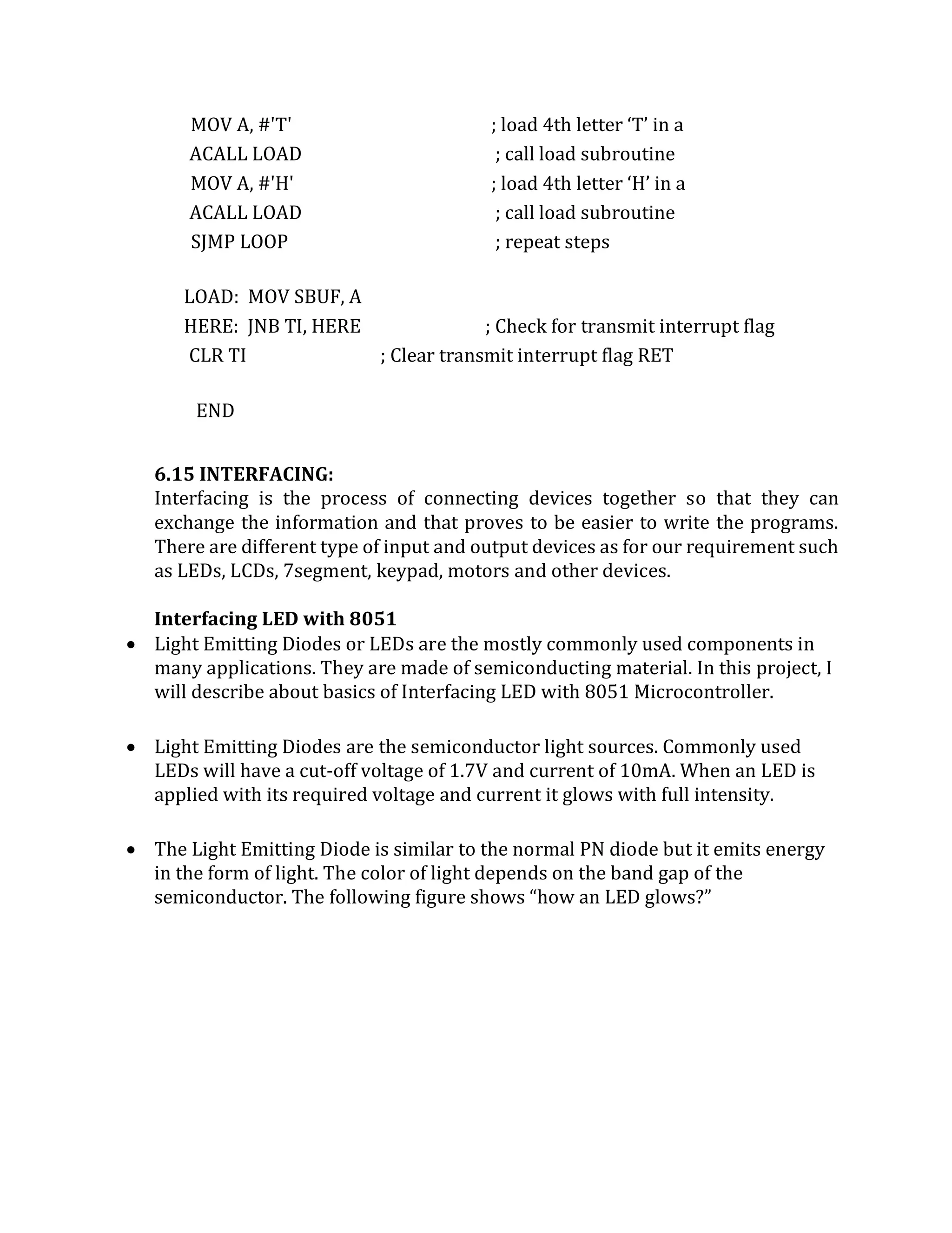 MOV A, #'T' ; load 4th letter ‘T’ in a
ACALL LOAD ; call load subroutine
MOV A, #'H' ; load 4th letter ‘H’ in a
ACALL LOAD ; call load subroutine
SJMP LOOP ; repeat steps
LOAD: MOV SBUF, A
HERE: JNB TI, HERE ; Check for transmit interrupt flag
CLR TI ; Clear transmit interrupt flag RET
END
6.15 INTERFACING:
Interfacing is the process of connecting devices together so that they can
exchange the information and that proves to be easier to write the programs.
There are different type of input and output devices as for our requirement such
as LEDs, LCDs, 7segment, keypad, motors and other devices.
Interfacing LED with 8051
 Light Emitting Diodes or LEDs are the mostly commonly used components in
many applications. They are made of semiconducting material. In this project, I
will describe about basics of Interfacing LED with 8051 Microcontroller.
 Light Emitting Diodes are the semiconductor light sources. Commonly used
LEDs will have a cut-off voltage of 1.7V and current of 10mA. When an LED is
applied with its required voltage and current it glows with full intensity.
 The Light Emitting Diode is similar to the normal PN diode but it emits energy
in the form of light. The color of light depends on the band gap of the
semiconductor. The following figure shows “how an LED glows?”
 