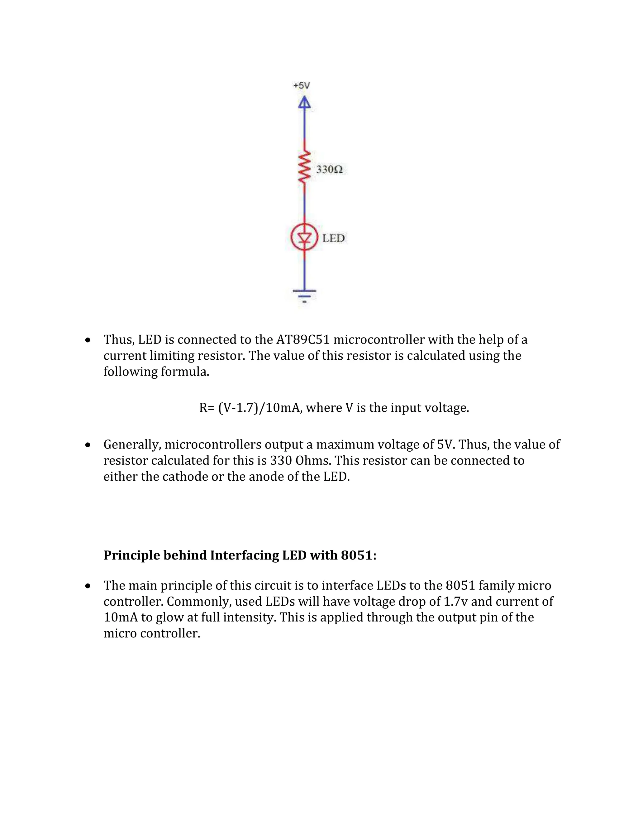  Thus, LED is connected to the AT89C51 microcontroller with the help of a
current limiting resistor. The value of this resistor is calculated using the
following formula.
R= (V-1.7)/10mA, where V is the input voltage.
 Generally, microcontrollers output a maximum voltage of 5V. Thus, the value of
resistor calculated for this is 330 Ohms. This resistor can be connected to
either the cathode or the anode of the LED.
Principle behind Interfacing LED with 8051:
 The main principle of this circuit is to interface LEDs to the 8051 family micro
controller. Commonly, used LEDs will have voltage drop of 1.7v and current of
10mA to glow at full intensity. This is applied through the output pin of the
micro controller.
 