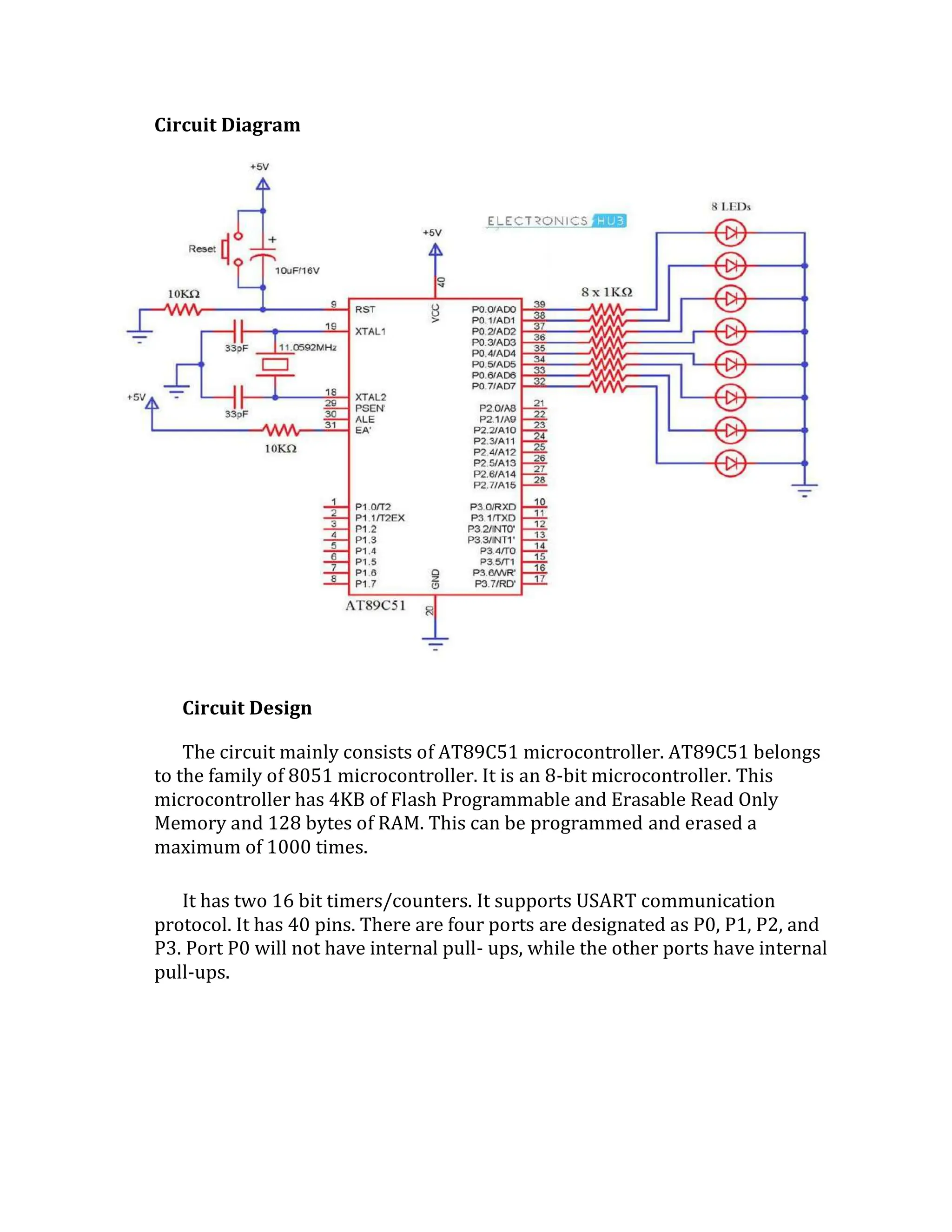 Circuit Diagram
Circuit Design
The circuit mainly consists of AT89C51 microcontroller. AT89C51 belongs
to the family of 8051 microcontroller. It is an 8-bit microcontroller. This
microcontroller has 4KB of Flash Programmable and Erasable Read Only
Memory and 128 bytes of RAM. This can be programmed and erased a
maximum of 1000 times.
It has two 16 bit timers/counters. It supports USART communication
protocol. It has 40 pins. There are four ports are designated as P0, P1, P2, and
P3. Port P0 will not have internal pull- ups, while the other ports have internal
pull-ups.
 