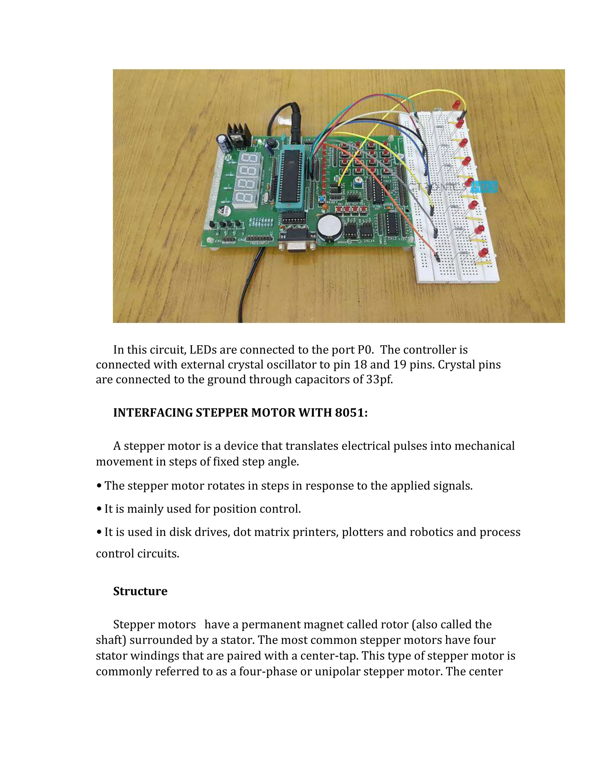 In this circuit, LEDs are connected to the port P0. The controller is
connected with external crystal oscillator to pin 18 and 19 pins. Crystal pins
are connected to the ground through capacitors of 33pf.
INTERFACING STEPPER MOTOR WITH 8051:
A stepper motor is a device that translates electrical pulses into mechanical
movement in steps of fixed step angle.
•The stepper motor rotates in steps in response to the applied signals.
•It is mainly used for position control.
•It is used in disk drives, dot matrix printers, plotters and robotics and process
control circuits.
Structure
Stepper motors have a permanent magnet called rotor (also called the
shaft) surrounded by a stator. The most common stepper motors have four
stator windings that are paired with a center-tap. This type of stepper motor is
commonly referred to as a four-phase or unipolar stepper motor. The center
 
