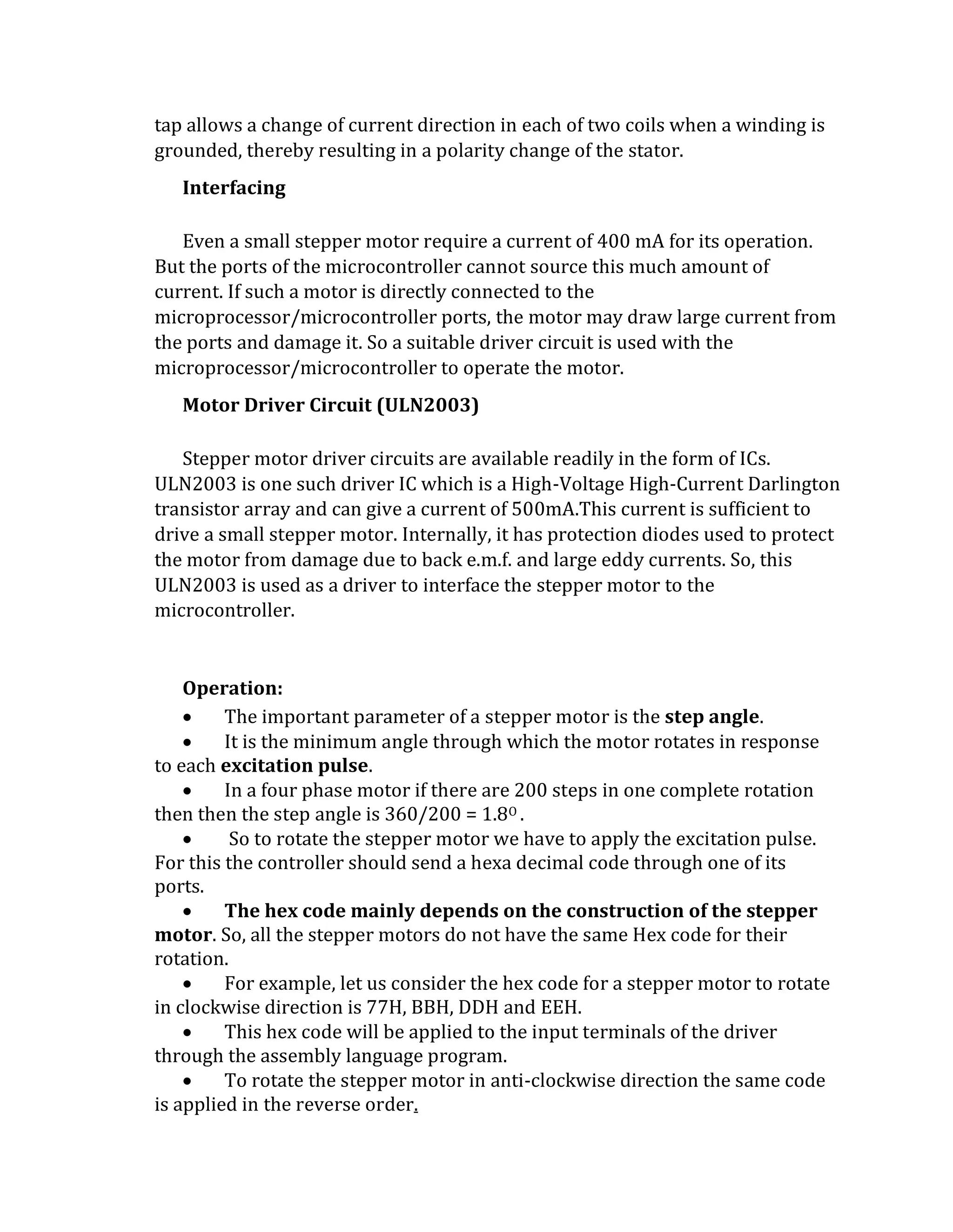 tap allows a change of current direction in each of two coils when a winding is
grounded, thereby resulting in a polarity change of the stator.
Interfacing
Even a small stepper motor require a current of 400 mA for its operation.
But the ports of the microcontroller cannot source this much amount of
current. If such a motor is directly connected to the
microprocessor/microcontroller ports, the motor may draw large current from
the ports and damage it. So a suitable driver circuit is used with the
microprocessor/microcontroller to operate the motor.
Motor Driver Circuit (ULN2003)
Stepper motor driver circuits are available readily in the form of ICs.
ULN2003 is one such driver IC which is a High-Voltage High-Current Darlington
transistor array and can give a current of 500mA.This current is sufficient to
drive a small stepper motor. Internally, it has protection diodes used to protect
the motor from damage due to back e.m.f. and large eddy currents. So, this
ULN2003 is used as a driver to interface the stepper motor to the
microcontroller.
Operation:
 The important parameter of a stepper motor is the step angle.
 It is the minimum angle through which the motor rotates in response
to each excitation pulse.
 In a four phase motor if there are 200 steps in one complete rotation
then then the step angle is 360/200 = 1.8O .
 So to rotate the stepper motor we have to apply the excitation pulse.
For this the controller should send a hexa decimal code through one of its
ports.
 The hex code mainly depends on the construction of the stepper
motor. So, all the stepper motors do not have the same Hex code for their
rotation.
 For example, let us consider the hex code for a stepper motor to rotate
in clockwise direction is 77H, BBH, DDH and EEH.
 This hex code will be applied to the input terminals of the driver
through the assembly language program.
 To rotate the stepper motor in anti-clockwise direction the same code
is applied in the reverse order.
 