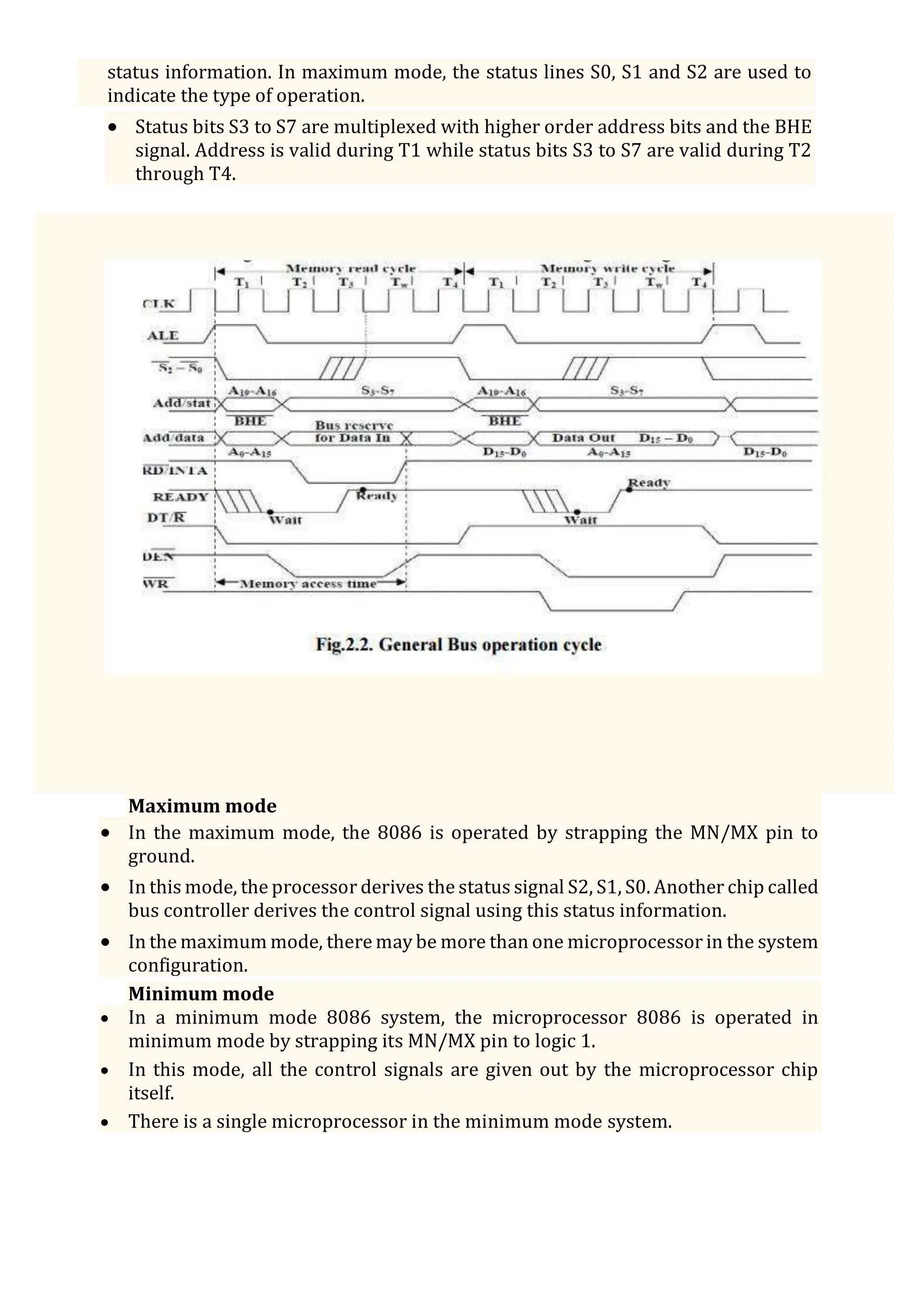 status information. In maximum mode, the status lines S0, S1 and S2 are used to
indicate the type of operation.
 Status bits S3 to S7 are multiplexed with higher order address bits and the BHE
signal. Address is valid during T1 while status bits S3 to S7 are valid during T2
through T4.
Maximum mode
 In the maximum mode, the 8086 is operated by strapping the MN/MX pin to
ground.
 In this mode, the processor derives the status signal S2, S1, S0. Another chip called
bus controller derives the control signal using this status information.
 In the maximum mode, there may be more than one microprocessor in the system
configuration.
Minimum mode
 In a minimum mode 8086 system, the microprocessor 8086 is operated in
minimum mode by strapping its MN/MX pin to logic 1.
 In this mode, all the control signals are given out by the microprocessor chip
itself.
 There is a single microprocessor in the minimum mode system.
 