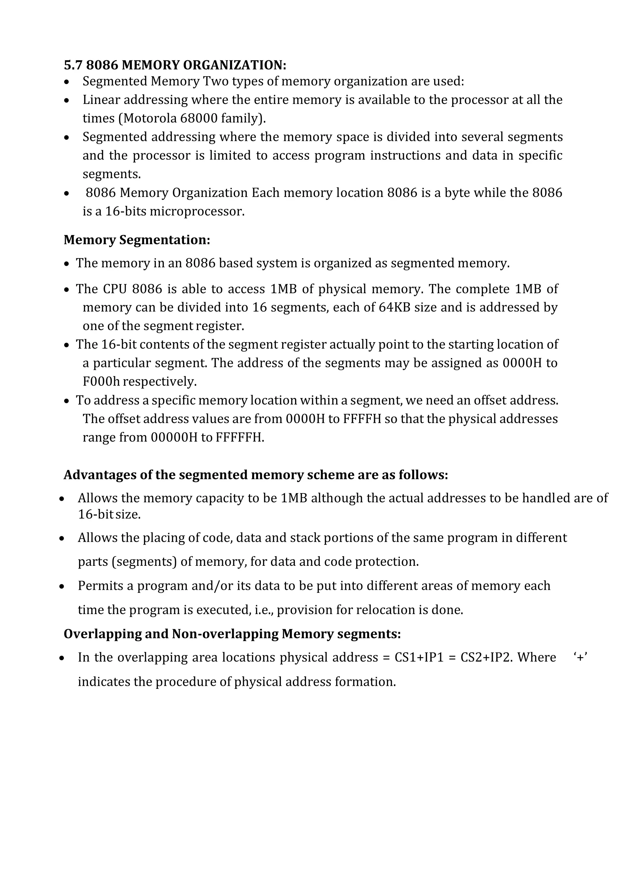 5.7 8086 MEMORY ORGANIZATION:
 Segmented Memory Two types of memory organization are used:
 Linear addressing where the entire memory is available to the processor at all the
times (Motorola 68000 family).
 Segmented addressing where the memory space is divided into several segments
and the processor is limited to access program instructions and data in specific
segments.
 8086 Memory Organization Each memory location 8086 is a byte while the 8086
is a 16-bits microprocessor.
Memory Segmentation:
 The memory in an 8086 based system is organized as segmented memory.
 The CPU 8086 is able to access 1MB of physical memory. The complete 1MB of
memory can be divided into 16 segments, each of 64KB size and is addressed by
one of the segment register.
 The 16-bit contents of the segment register actually point to the starting location of
a particular segment. The address of the segments may be assigned as 0000H to
F000h respectively.
 To address a specific memory location within a segment, we need an offset address.
The offset address values are from 0000H to FFFFH so that the physical addresses
range from 00000H to FFFFFH.
Advantages of the segmented memory scheme are as follows:
 Allows the memory capacity to be 1MB although the actual addresses to be handled are of
16-bitsize.
 Allows the placing of code, data and stack portions of the same program in different
parts (segments) of memory, for data and code protection.
 Permits a program and/or its data to be put into different areas of memory each
time the program is executed, i.e., provision for relocation is done.
Overlapping and Non-overlapping Memory segments:
 In the overlapping area locations physical address = CS1+IP1 = CS2+IP2. Where ‘+’
indicates the procedure of physical address formation.
 