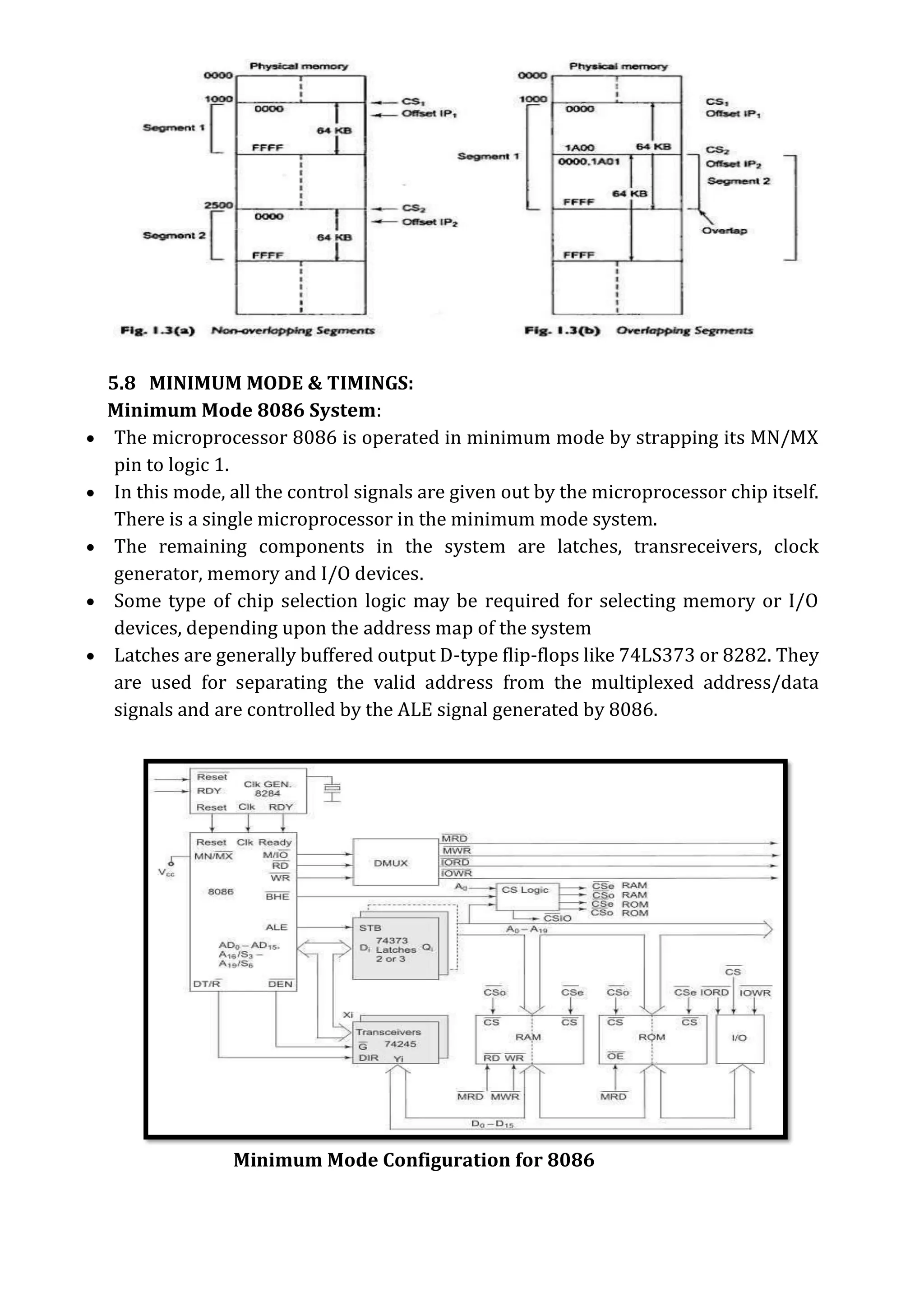 5.8 MINIMUM MODE & TIMINGS:
Minimum Mode 8086 System:
 The microprocessor 8086 is operated in minimum mode by strapping its MN/MX
pin to logic 1.
 In this mode, all the control signals are given out by the microprocessor chip itself.
There is a single microprocessor in the minimum mode system.
 The remaining components in the system are latches, transreceivers, clock
generator, memory and I/O devices.
 Some type of chip selection logic may be required for selecting memory or I/O
devices, depending upon the address map of the system
 Latches are generally buffered output D-type flip-flops like 74LS373 or 8282. They
are used for separating the valid address from the multiplexed address/data
signals and are controlled by the ALE signal generated by 8086.
Minimum Mode Configuration for 8086
 