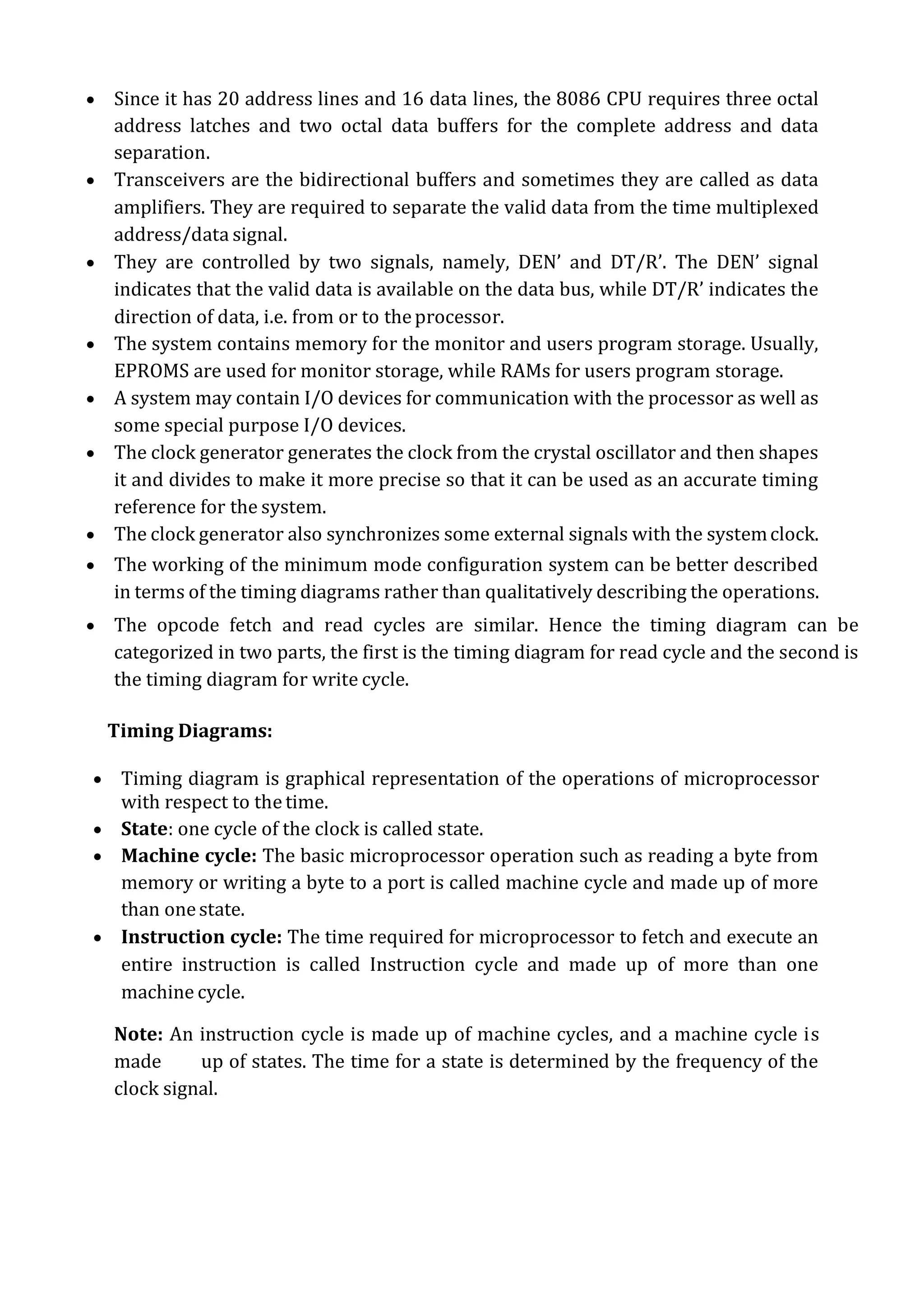  Since it has 20 address lines and 16 data lines, the 8086 CPU requires three octal
address latches and two octal data buffers for the complete address and data
separation.
 Transceivers are the bidirectional buffers and sometimes they are called as data
amplifiers. They are required to separate the valid data from the time multiplexed
address/data signal.
 They are controlled by two signals, namely, DEN’ and DT/R’. The DEN’ signal
indicates that the valid data is available on the data bus, while DT/R’ indicates the
direction of data, i.e. from or to theprocessor.
 The system contains memory for the monitor and users program storage. Usually,
EPROMS are used for monitor storage, while RAMs for users program storage.
 A system may contain I/O devices for communication with the processor as well as
some special purpose I/O devices.
 The clock generator generates the clock from the crystal oscillator and then shapes
it and divides to make it more precise so that it can be used as an accurate timing
reference for the system.
 The clock generator also synchronizes some external signals with the systemclock.
 The working of the minimum mode configuration system can be better described
in terms of the timing diagrams rather than qualitatively describing the operations.
 The opcode fetch and read cycles are similar. Hence the timing diagram can be
categorized in two parts, the first is the timing diagram for read cycle and the second is
the timing diagram for write cycle.
Timing Diagrams:
 Timing diagram is graphical representation of the operations of microprocessor
with respect to the time.
 State: one cycle of the clock is called state.
 Machine cycle: The basic microprocessor operation such as reading a byte from
memory or writing a byte to a port is called machine cycle and made up of more
than onestate.
 Instruction cycle: The time required for microprocessor to fetch and execute an
entire instruction is called Instruction cycle and made up of more than one
machine cycle.
Note: An instruction cycle is made up of machine cycles, and a machine cycle is
made up of states. The time for a state is determined by the frequency of the
clock signal.
 