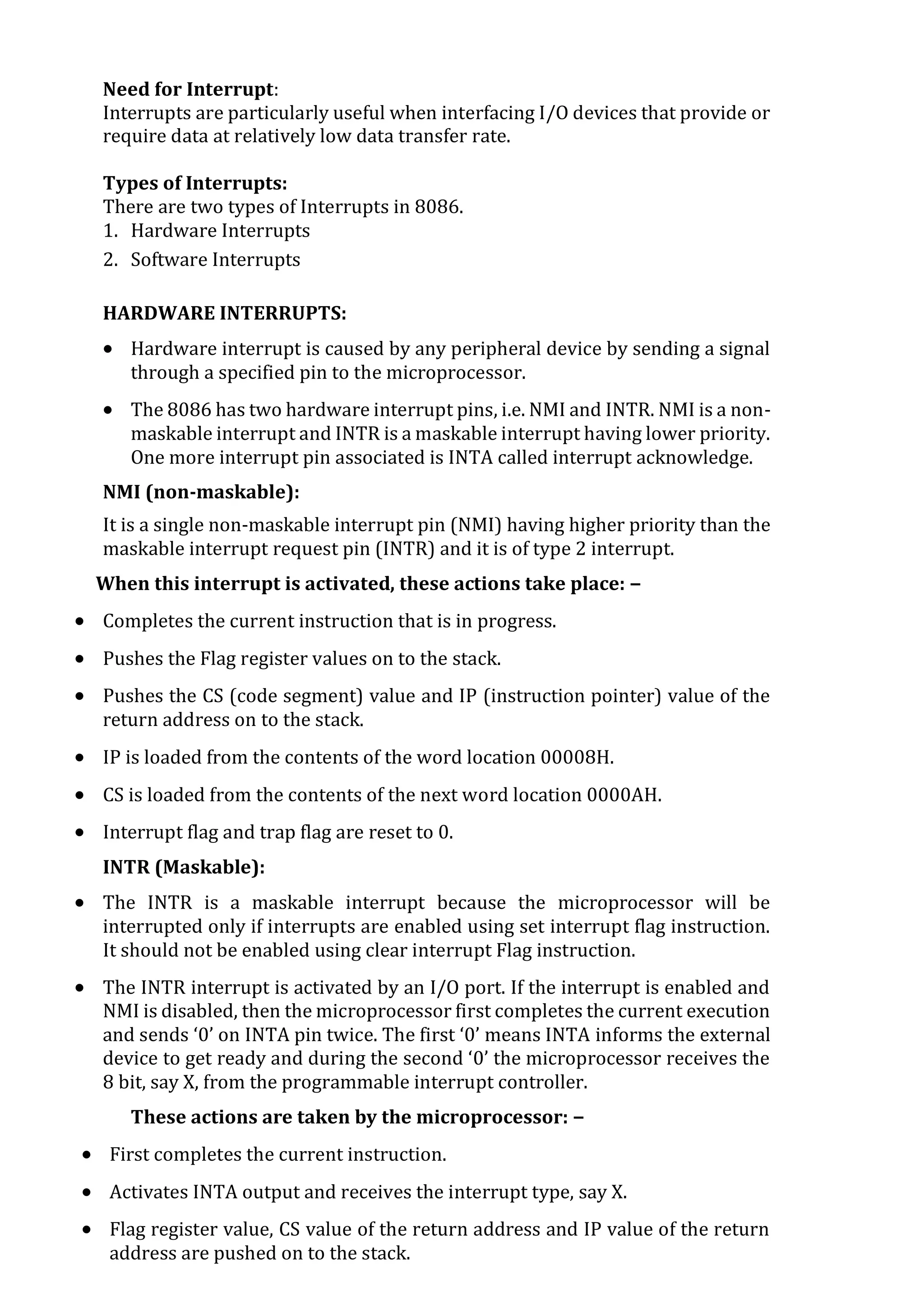 Need for Interrupt:
Interrupts are particularly useful when interfacing I/O devices that provide or
require data at relatively low data transfer rate.
Types of Interrupts:
There are two types of Interrupts in 8086.
1. Hardware Interrupts
2. Software Interrupts
HARDWARE INTERRUPTS:
 Hardware interrupt is caused by any peripheral device by sending a signal
through a specified pin to the microprocessor.
 The 8086 has two hardware interrupt pins, i.e. NMI and INTR. NMI is a non-
maskable interrupt and INTR is a maskable interrupt having lower priority.
One more interrupt pin associated is INTA called interrupt acknowledge.
NMI (non-maskable):
It is a single non-maskable interrupt pin (NMI) having higher priority than the
maskable interrupt request pin (INTR) and it is of type 2 interrupt.
When this interrupt is activated, these actions take place: −
 Completes the current instruction that is in progress.
 Pushes the Flag register values on to the stack.
 Pushes the CS (code segment) value and IP (instruction pointer) value of the
return address on to the stack.
 IP is loaded from the contents of the word location 00008H.
 CS is loaded from the contents of the next word location 0000AH.
 Interrupt flag and trap flag are reset to 0.
INTR (Maskable):
 The INTR is a maskable interrupt because the microprocessor will be
interrupted only if interrupts are enabled using set interrupt flag instruction.
It should not be enabled using clear interrupt Flag instruction.
 The INTR interrupt is activated by an I/O port. If the interrupt is enabled and
NMI is disabled, then the microprocessor first completes the current execution
and sends ‘0’ on INTA pin twice. The first ‘0’ means INTA informs the external
device to get ready and during the second ‘0’ the microprocessor receives the
8 bit, say X, from the programmable interrupt controller.
These actions are taken by the microprocessor: −
 First completes the current instruction.
 Activates INTA output and receives the interrupt type, say X.
 Flag register value, CS value of the return address and IP value of the return
address are pushed on to the stack.
 