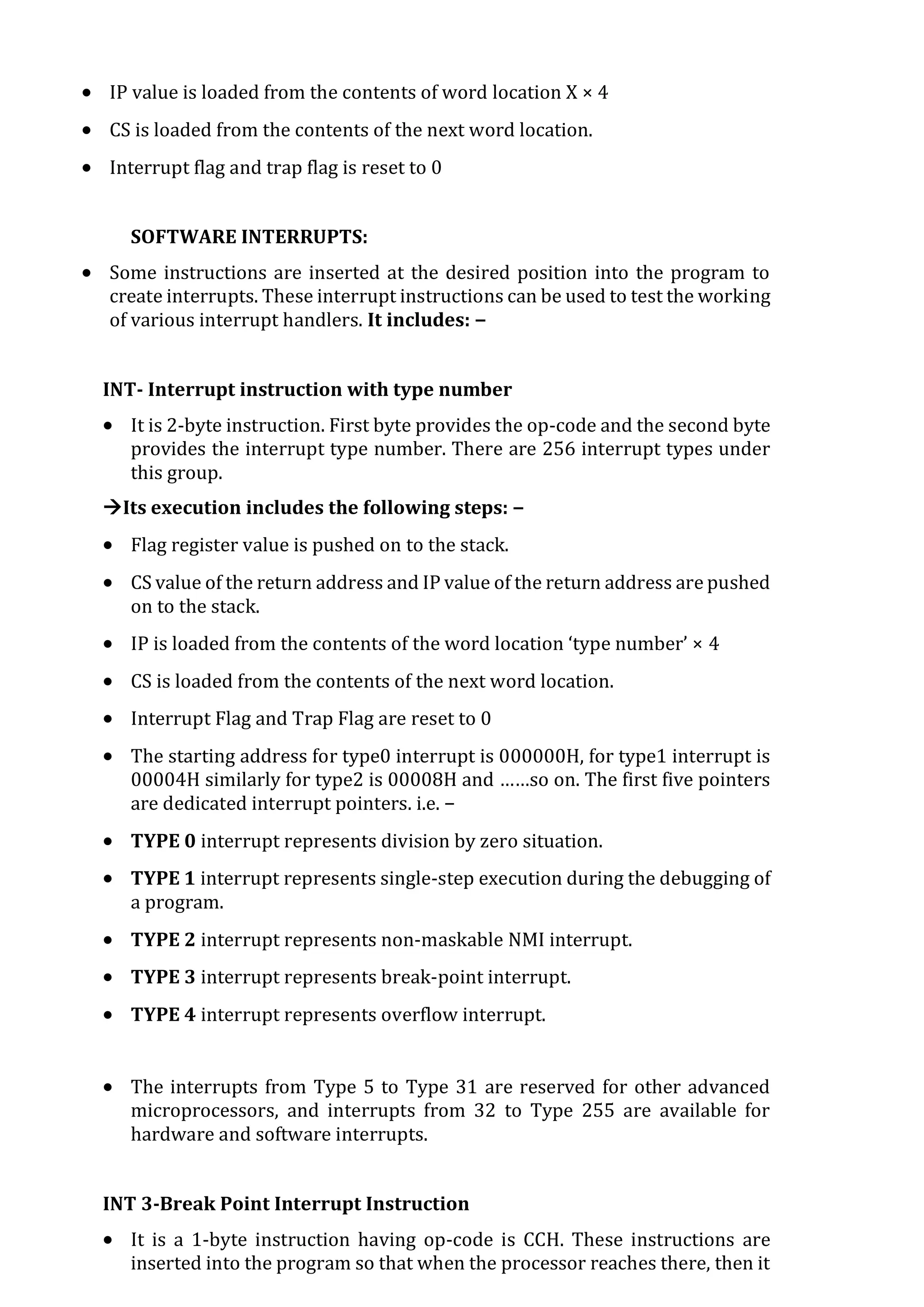  IP value is loaded from the contents of word location X × 4
 CS is loaded from the contents of the next word location.
 Interrupt flag and trap flag is reset to 0
SOFTWARE INTERRUPTS:
 Some instructions are inserted at the desired position into the program to
create interrupts. These interrupt instructions can be used to test the working
of various interrupt handlers. It includes: −
INT- Interrupt instruction with type number
 It is 2-byte instruction. First byte provides the op-code and the second byte
provides the interrupt type number. There are 256 interrupt types under
this group.
Its execution includes the following steps: −
 Flag register value is pushed on to the stack.
 CS value of the return address and IP value of the return address are pushed
on to the stack.
 IP is loaded from the contents of the word location ‘type number’ × 4
 CS is loaded from the contents of the next word location.
 Interrupt Flag and Trap Flag are reset to 0
 The starting address for type0 interrupt is 000000H, for type1 interrupt is
00004H similarly for type2 is 00008H and ……so on. The first five pointers
are dedicated interrupt pointers. i.e. −
 TYPE 0 interrupt represents division by zero situation.
 TYPE 1 interrupt represents single-step execution during the debugging of
a program.
 TYPE 2 interrupt represents non-maskable NMI interrupt.
 TYPE 3 interrupt represents break-point interrupt.
 TYPE 4 interrupt represents overflow interrupt.
 The interrupts from Type 5 to Type 31 are reserved for other advanced
microprocessors, and interrupts from 32 to Type 255 are available for
hardware and software interrupts.
INT 3-Break Point Interrupt Instruction
 It is a 1-byte instruction having op-code is CCH. These instructions are
inserted into the program so that when the processor reaches there, then it
 