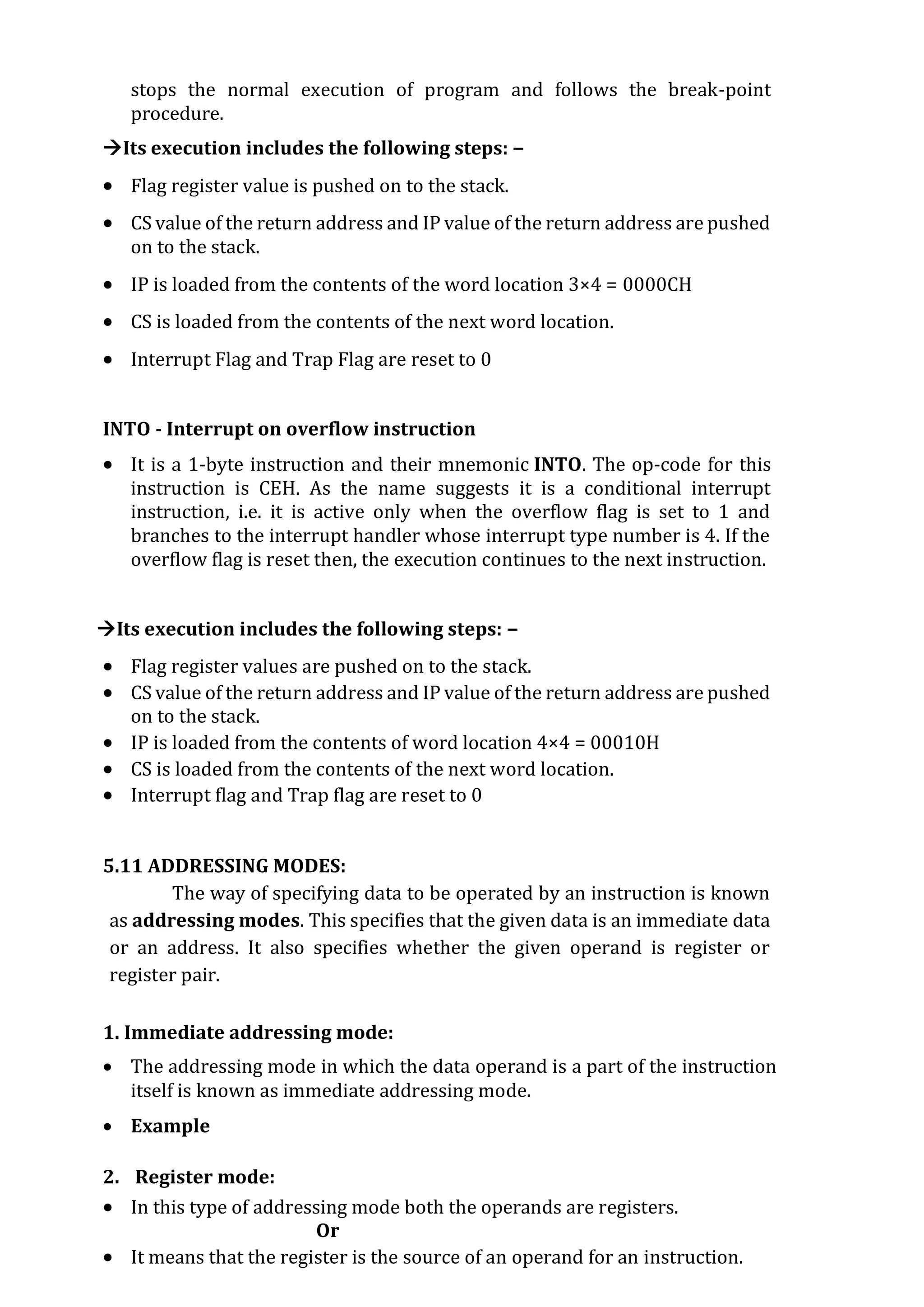 stops the normal execution of program and follows the break-point
procedure.
Its execution includes the following steps: −
 Flag register value is pushed on to the stack.
 CS value of the return address and IP value of the return address are pushed
on to the stack.
 IP is loaded from the contents of the word location 3×4 = 0000CH
 CS is loaded from the contents of the next word location.
 Interrupt Flag and Trap Flag are reset to 0
INTO - Interrupt on overflow instruction
 It is a 1-byte instruction and their mnemonic INTO. The op-code for this
instruction is CEH. As the name suggests it is a conditional interrupt
instruction, i.e. it is active only when the overflow flag is set to 1 and
branches to the interrupt handler whose interrupt type number is 4. If the
overflow flag is reset then, the execution continues to the next instruction.
Its execution includes the following steps: −
 Flag register values are pushed on to the stack.
 CS value of the return address and IP value of the return address are pushed
on to the stack.
 IP is loaded from the contents of word location 4×4 = 00010H
 CS is loaded from the contents of the next word location.
 Interrupt flag and Trap flag are reset to 0
5.11 ADDRESSING MODES:
The way of specifying data to be operated by an instruction is known
as addressing modes. This specifies that the given data is an immediate data
or an address. It also specifies whether the given operand is register or
register pair.
1. Immediate addressing mode:
 The addressing mode in which the data operand is a part of the instruction
itself is known as immediate addressing mode.
 Example
2. Register mode:
 In this type of addressing mode both the operands are registers.
Or
 It means that the register is the source of an operand for an instruction.
 
