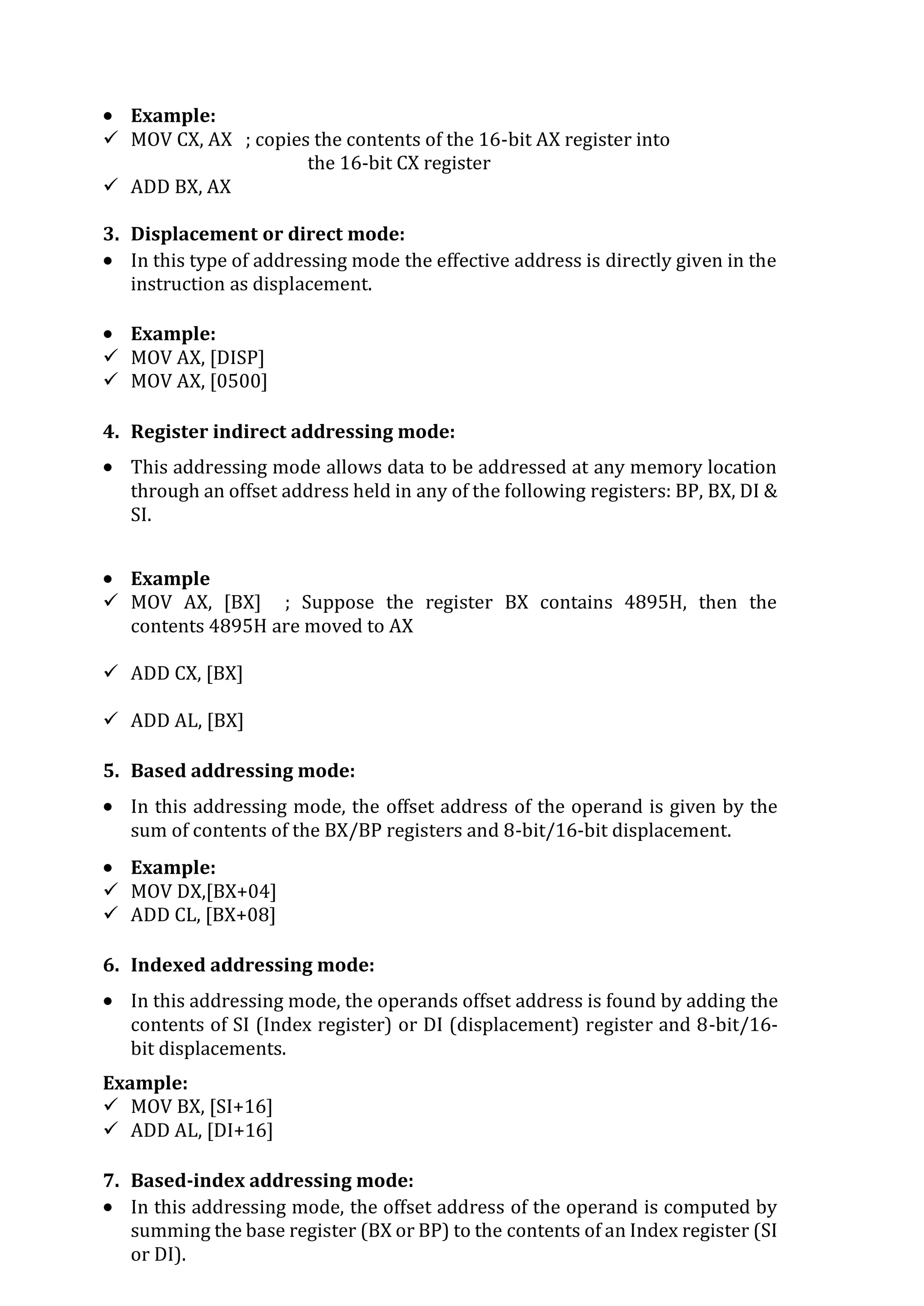  Example:
 MOV CX, AX ; copies the contents of the 16-bit AX register into
the 16-bit CX register
 ADD BX, AX
3. Displacement or direct mode:
 In this type of addressing mode the effective address is directly given in the
instruction as displacement.
 Example:
 MOV AX, [DISP]
 MOV AX, [0500]
4. Register indirect addressing mode:
 This addressing mode allows data to be addressed at any memory location
through an offset address held in any of the following registers: BP, BX, DI &
SI.
 Example
 MOV AX, [BX] ; Suppose the register BX contains 4895H, then the
contents 4895H are moved to AX
 ADD CX, [BX]
 ADD AL, [BX]
5. Based addressing mode:
 In this addressing mode, the offset address of the operand is given by the
sum of contents of the BX/BP registers and 8-bit/16-bit displacement.
 Example:
 MOV DX,[BX+04]
 ADD CL, [BX+08]
6. Indexed addressing mode:
 In this addressing mode, the operands offset address is found by adding the
contents of SI (Index register) or DI (displacement) register and 8-bit/16-
bit displacements.
Example:
 MOV BX, [SI+16]
 ADD AL, [DI+16]
7. Based-index addressing mode:
 In this addressing mode, the offset address of the operand is computed by
summing the base register (BX or BP) to the contents of an Index register (SI
or DI).
 