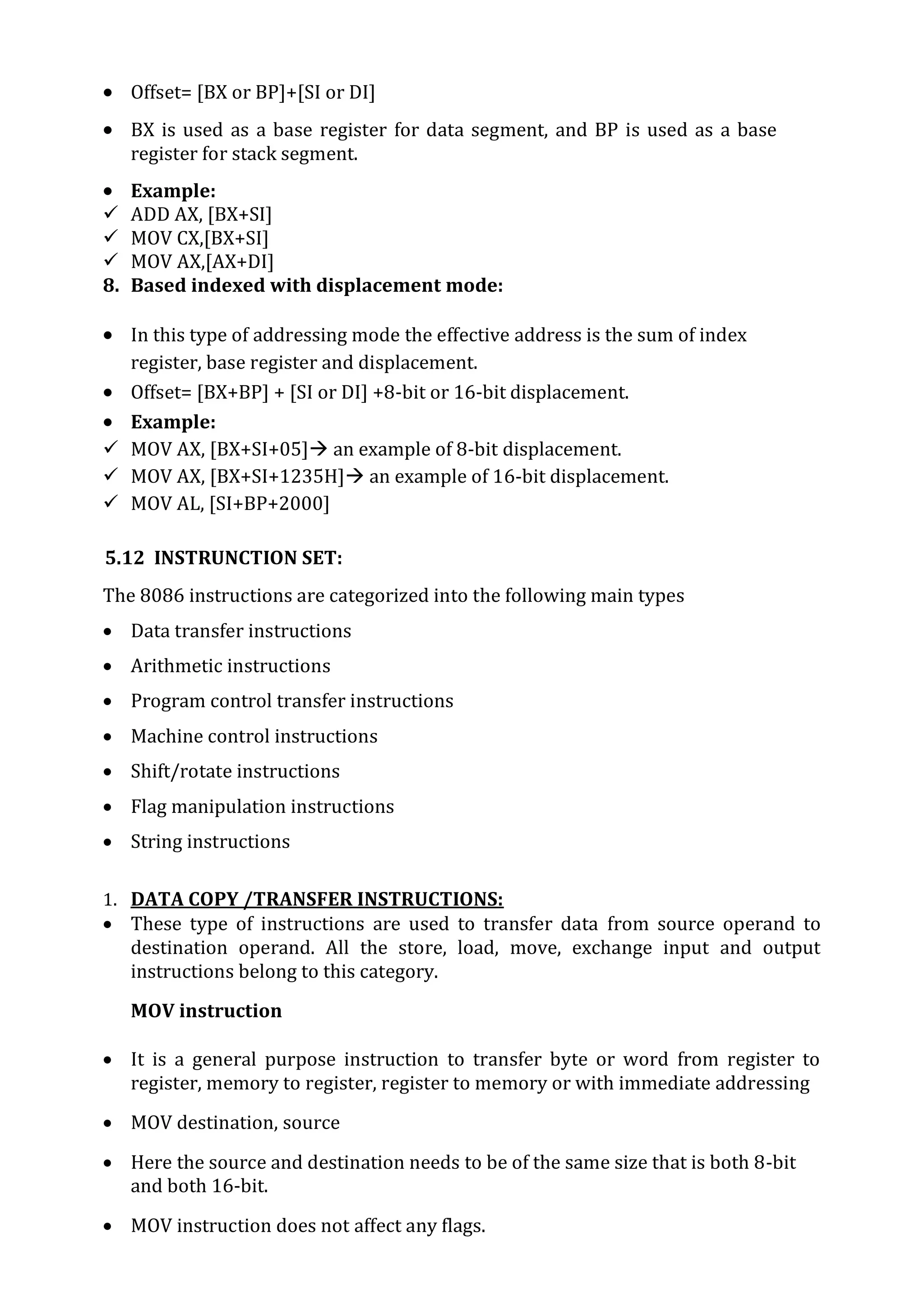  Offset= [BX or BP]+[SI or DI]
 BX is used as a base register for data segment, and BP is used as a base
register for stack segment.
 Example:
 ADD AX, [BX+SI]
 MOV CX,[BX+SI]
 MOV AX,[AX+DI]
8. Based indexed with displacement mode:
 In this type of addressing mode the effective address is the sum of index
register, base register and displacement.
 Offset= [BX+BP] + [SI or DI] +8-bit or 16-bit displacement.
 Example:
 MOV AX, [BX+SI+05] an example of 8-bit displacement.
 MOV AX, [BX+SI+1235H] an example of 16-bit displacement.
 MOV AL, [SI+BP+2000]
5.12 INSTRUNCTION SET:
The 8086 instructions are categorized into the following main types
 Data transfer instructions
 Arithmetic instructions
 Program control transfer instructions
 Machine control instructions
 Shift/rotate instructions
 Flag manipulation instructions
 String instructions
1. DATA COPY /TRANSFER INSTRUCTIONS:
 These type of instructions are used to transfer data from source operand to
destination operand. All the store, load, move, exchange input and output
instructions belong to this category.
MOV instruction
 It is a general purpose instruction to transfer byte or word from register to
register, memory to register, register to memory or with immediate addressing
 MOV destination, source
 Here the source and destination needs to be of the same size that is both 8-bit
and both 16-bit.
 MOV instruction does not affect any flags.
 