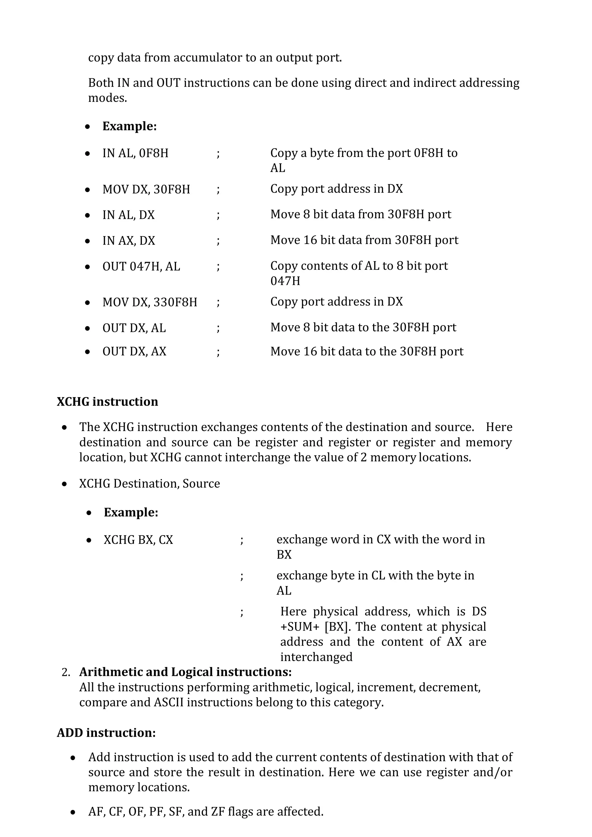 copy data from accumulator to an output port.
Both IN and OUT instructions can be done using direct and indirect addressing
modes.
 Example:
 IN AL, 0F8H ; Copy a byte from the port 0F8H to
AL
 MOV DX, 30F8H ; Copy port address in DX
 IN AL, DX ; Move 8 bit data from 30F8H port
 IN AX, DX ; Move 16 bit data from 30F8H port
 OUT 047H, AL ; Copy contents of AL to 8 bit port
047H
 MOV DX, 330F8H ; Copy port address in DX
 OUT DX, AL ; Move 8 bit data to the 30F8H port
 OUT DX, AX ; Move 16 bit data to the 30F8H port
XCHG instruction
 The XCHG instruction exchanges contents of the destination and source. Here
destination and source can be register and register or register and memory
location, but XCHG cannot interchange the value of 2 memory locations.
 XCHG Destination, Source
 Example:
 XCHG BX, CX ; exchange word in CX with the word in
BX
 XCHG AL, CL
; exchange byte in CL with the byte in
AL
 XCHG AX, SUM[BX]
; Here physical address, which is DS
+SUM+ [BX]. The content at physical
address and the content of AX are
interchanged
2. Arithmetic and Logical instructions:
All the instructions performing arithmetic, logical, increment, decrement,
compare and ASCII instructions belong to this category.
ADD instruction:
 Add instruction is used to add the current contents of destination with that of
source and store the result in destination. Here we can use register and/or
memory locations.
 AF, CF, OF, PF, SF, and ZF flags are affected.
 