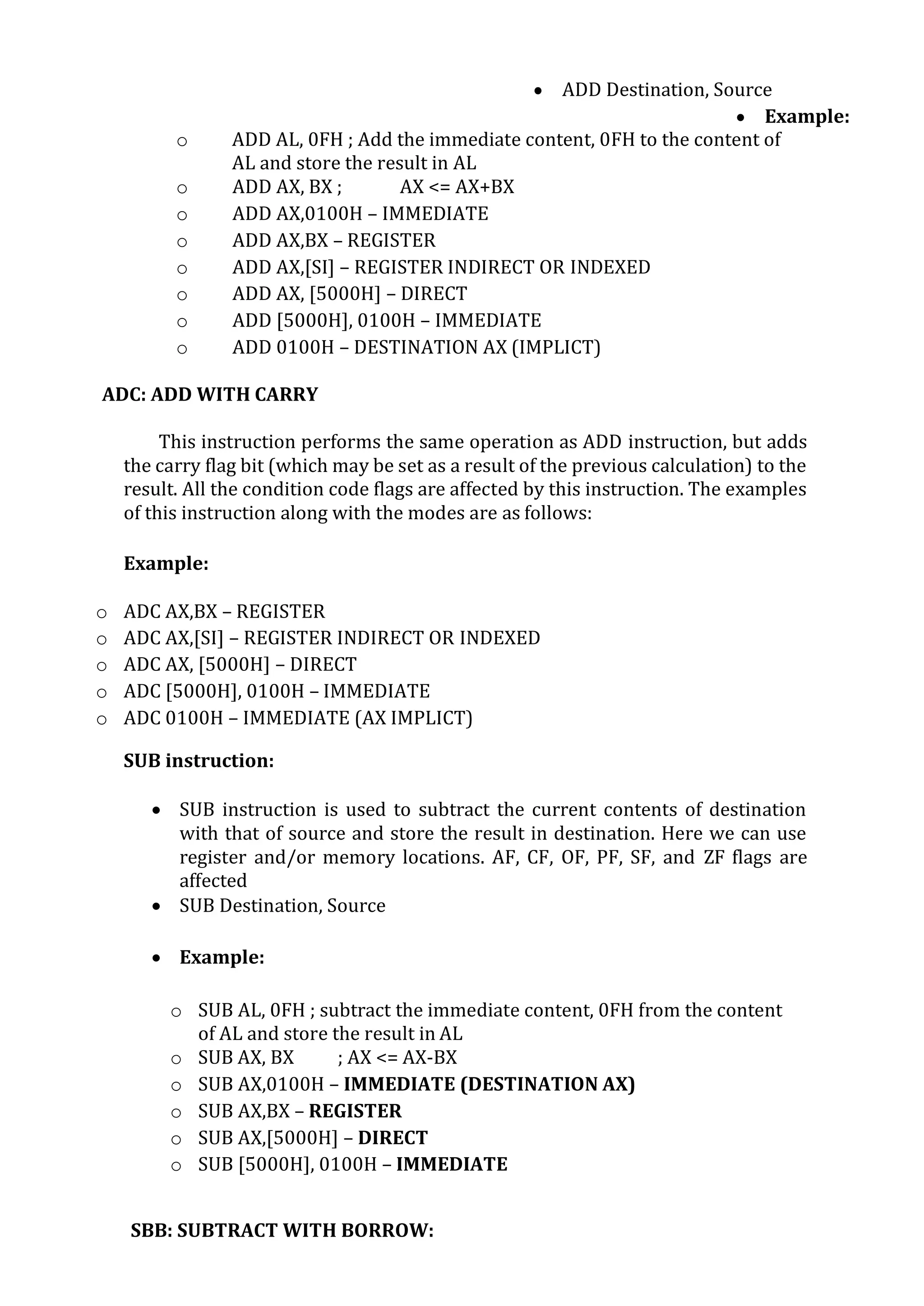  ADD Destination, Source
 Example:
o ADD AL, 0FH ; Add the immediate content, 0FH to the content of
AL and store the result in AL
o ADD AX, BX ; AX <= AX+BX
o ADD AX,0100H – IMMEDIATE
o ADD AX,BX – REGISTER
o ADD AX,[SI] – REGISTER INDIRECT OR INDEXED
o ADD AX, [5000H] – DIRECT
o ADD [5000H], 0100H – IMMEDIATE
o ADD 0100H – DESTINATION AX (IMPLICT)
ADC: ADD WITH CARRY
This instruction performs the same operation as ADD instruction, but adds
the carry flag bit (which may be set as a result of the previous calculation) to the
result. All the condition code flags are affected by this instruction. The examples
of this instruction along with the modes are as follows:
Example:
o ADC AX,BX – REGISTER
o ADC AX,[SI] – REGISTER INDIRECT OR INDEXED
o ADC AX, [5000H] – DIRECT
o ADC [5000H], 0100H – IMMEDIATE
o ADC 0100H – IMMEDIATE (AX IMPLICT)
SUB instruction:
 SUB instruction is used to subtract the current contents of destination
with that of source and store the result in destination. Here we can use
register and/or memory locations. AF, CF, OF, PF, SF, and ZF flags are
affected
 SUB Destination, Source
 Example:
o SUB AL, 0FH ; subtract the immediate content, 0FH from the content
of AL and store the result in AL
o SUB AX, BX ; AX <= AX-BX
o SUB AX,0100H – IMMEDIATE (DESTINATION AX)
o SUB AX,BX – REGISTER
o SUB AX,[5000H] – DIRECT
o SUB [5000H], 0100H – IMMEDIATE
SBB: SUBTRACT WITH BORROW:
 